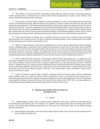 Annex 14 — Aerodromes Volume I
8/11/18 ATT A-12
7.2 The condition of a runway pavement is generally assessed under dry conditions using a self-wetting continuous
friction measuring device. Evaluation tests of runway surface friction characteristics are made on clean surfaces of the
runway when first constructed or after resurfacing.
7.3 Friction tests of existing surface conditions are taken periodically in order to avoid falling below the minimum
friction level specified by the State. When the friction of any portion of a runway is found to be below this value, then such
information is promulgated in a NOTAM specifying which portion of the runway is below the minimum friction level and its
location on the runway. A corrective maintenance action must be initiated without delay. Friction measurements are taken at
time intervals that will ensure the identification of runways in need of maintenance or of special surface treatment before
their condition becomes serious. The time intervals and mean frequency of measurements depend on factors such as: aircraft
type and frequency of usage, climatic conditions, pavement type, and pavement service and maintenance requirements.
7.4 Friction measurements of existing, new or resurfaced runways are made with a continuous friction measuring
device provided with a smooth tread tire. The device should use self-wetting features to allow measurements of the surface
friction characteristics to be made at a water depth of 1 mm.
7.5 When it is suspected that the surface friction characteristics of a runway may be reduced because of poor drainage,
owing to inadequate slopes or depressions, then an additional measurement is made, but this time under natural conditions
representative of a local rain. This measurement differs from the previous one in that water depths in the poorly cleared areas
are normally greater in a local rain condition. The measurement results are thus more apt to identify problem areas having
low friction values that could induce aquaplaning than the previous test. If circumstances do not permit measurements to be
conducted during natural conditions representative of a rain, then this condition may be simulated. (See section 8.)
7.6 When conducting friction tests using a self-wetting continuous friction measuring device, it is important to note
that, unlike compacted snow and ice conditions, in which there is very limited variation of the friction coefficient with speed,
a wet runway produces a drop in friction with an increase in speed. However, as the speed increases, the rate at which the
friction is reduced becomes less. Among the factors affecting the friction coefficient between the tire and the runway surface,
texture is particularly important. If the runway has a good macro-texture allowing the water to escape beneath the tire, then
the friction value will be less affected by speed. Conversely, a low macro-texture surface will produce a larger drop in
friction with increase in speed.
7.7 Annex 14, Volume I, requires States to specify a minimum friction level below which corrective maintenance
action should be taken. As criteria for surface friction characteristics of new or resurfaced runway surfaces and its
maintenance planning, the State can establish a maintenance planning level below which appropriate corrective maintenance
action should be initiated to improve the friction. The Airport Services Manual (Doc 9137), Part 2, provides guidance on
establishing maintenance planning and minimum friction levels for runway surfaces in use.
8. Drainage characteristics of the movement area
and adjacent areas
8.1 General
8.1.1 Rapid drainage of surface water is a primary safety consideration in the design, construction and maintenance of
the movement area and adjacent areas. The objective is to minimize water depth on the surface by draining water off the
runway in the shortest path possible and particularly out of the area of the wheel path. There are two distinct drainage
processes taking place:
a) natural drainage of the surface water from the top of the pavement surface until it reaches the final recipient such as
rivers or other water bodies; and
 