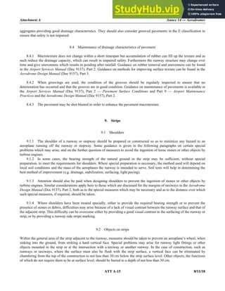 Attachment A Annex 14 — Aerodromes
ATT A-15 8/11/18
aggregates providing good drainage characteristics. They should also consider grooved pavements in the E classification to
ensure that safety is not impaired.
8.4 Maintenance of drainage characteristics of pavement
8.4.1 Macrotexture does not change within a short timespan but accumulation of rubber can fill up the texture and as
such reduce the drainage capacity, which can result in impaired safety. Furthermore the runway structure may change over
time and give unevenness which results in ponding after rainfall. Guidance on rubber removal and unevenness can be found
in the Airport Services Manual (Doc 9137), Part 2. Guidance on methods for improving surface texture can be found in the
Aerodrome Design Manual (Doc 9157), Part 3.
8.4.2 When groovings are used, the condition of the grooves should be regularly inspected to ensure that no
deterioration has occurred and that the grooves are in good condition. Guidance on maintenance of pavements is available in
the Airport Services Manual (Doc 9137), Part 2 — Pavement Surface Conditions and Part 9 — Airport Maintenance
Practices and the Aerodrome Design Manual (Doc 9157), Part 2.
8.4.3 The pavement may be shot blasted in order to enhance the pavement macrotexture.
9. Strips
9.1 Shoulders
9.1.1 The shoulder of a runway or stopway should be prepared or constructed so as to minimize any hazard to an
aeroplane running off the runway or stopway. Some guidance is given in the following paragraphs on certain special
problems which may arise, and on the further question of measures to avoid the ingestion of loose stones or other objects by
turbine engines.
9.1.2 In some cases, the bearing strength of the natural ground in the strip may be sufficient, without special
preparation, to meet the requirements for shoulders. Where special preparation is necessary, the method used will depend on
local soil conditions and the mass of the aeroplanes the runway is intended to serve. Soil tests will help in determining the
best method of improvement (e.g. drainage, stabilization, surfacing, light paving).
9.1.3 Attention should also be paid when designing shoulders to prevent the ingestion of stones or other objects by
turbine engines. Similar considerations apply here to those which are discussed for the margins of taxiways in the Aerodrome
Design Manual (Doc 9157), Part 2, both as to the special measures which may be necessary and as to the distance over which
such special measures, if required, should be taken.
9.1.4 Where shoulders have been treated specially, either to provide the required bearing strength or to prevent the
presence of stones or debris, difficulties may arise because of a lack of visual contrast between the runway surface and that of
the adjacent strip. This difficulty can be overcome either by providing a good visual contrast in the surfacing of the runway or
strip, or by providing a runway side stripe marking.
9.2 Objects on strips
Within the general area of the strip adjacent to the runway, measures should be taken to prevent an aeroplane’s wheel, when
sinking into the ground, from striking a hard vertical face. Special problems may arise for runway light fittings or other
objects mounted in the strip or at the intersection with a taxiway or another runway. In the case of construction, such as
runways or taxiways, where the surface must also be flush with the strip surface, a vertical face can be eliminated by
chamfering from the top of the construction to not less than 30 cm below the strip surface level. Other objects, the functions
of which do not require them to be at surface level, should be buried to a depth of not less than 30 cm.
 