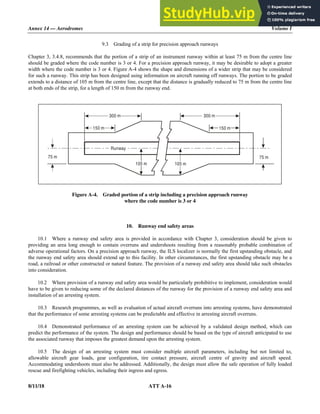 Annex 14 — Aerodromes Volume I
8/11/18 ATT A-16
9.3 Grading of a strip for precision approach runways
Chapter 3, 3.4.8, recommends that the portion of a strip of an instrument runway within at least 75 m from the centre line
should be graded where the code number is 3 or 4. For a precision approach runway, it may be desirable to adopt a greater
width where the code number is 3 or 4. Figure A-4 shows the shape and dimensions of a wider strip that may be considered
for such a runway. This strip has been designed using information on aircraft running off runways. The portion to be graded
extends to a distance of 105 m from the centre line, except that the distance is gradually reduced to 75 m from the centre line
at both ends of the strip, for a length of 150 m from the runway end.
Figure A-4. Graded portion of a strip including a precision approach runway
where the code number is 3 or 4
10. Runway end safety areas
10.1 Where a runway end safety area is provided in accordance with Chapter 3, consideration should be given to
providing an area long enough to contain overruns and undershoots resulting from a reasonably probable combination of
adverse operational factors. On a precision approach runway, the ILS localizer is normally the first upstanding obstacle, and
the runway end safety area should extend up to this facility. In other circumstances, the first upstanding obstacle may be a
road, a railroad or other constructed or natural feature. The provision of a runway end safety area should take such obstacles
into consideration.
10.2 Where provision of a runway end safety area would be particularly prohibitive to implement, consideration would
have to be given to reducing some of the declared distances of the runway for the provision of a runway end safety area and
installation of an arresting system.
10.3 Research programmes, as well as evaluation of actual aircraft overruns into arresting systems, have demonstrated
that the performance of some arresting systems can be predictable and effective in arresting aircraft overruns.
10.4 Demonstrated performance of an arresting system can be achieved by a validated design method, which can
predict the performance of the system. The design and performance should be based on the type of aircraft anticipated to use
the associated runway that imposes the greatest demand upon the arresting system.
10.5 The design of an arresting system must consider multiple aircraft parameters, including but not limited to,
allowable aircraft gear loads, gear configuration, tire contact pressure, aircraft centre of gravity and aircraft speed.
Accommodating undershoots must also be addressed. Additionally, the design must allow the safe operation of fully loaded
rescue and firefighting vehicles, including their ingress and egress.
Runway
300 m 300 m
150 m 150 m
105 m 105 m
75 m
75 m
 
