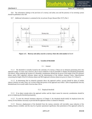 Attachment A Annex 14 — Aerodromes
ATT A-17 8/11/18
10.6 The information relating to the provision of a runway end safety area and the presence of an arresting system
should be published in the AIP.
10.7 Additional information is contained in the Aerodrome Design Manual (Doc 9157), Part 1.
Figure A-5. Runway end safety area for a runway where the code number is 3 or 4
11. Location of threshold
11.1 General
11.1.1 The threshold is normally located at the extremity of a runway, if there are no obstacles penetrating above the
approach surface. In some cases, however, due to local conditions it may be desirable to displace the threshold permanently
(see below). When studying the location of a threshold, consideration should also be given to the height of the ILS reference
datum and/or MLS approach reference datum and the determination of the obstacle clearance limits. (Specifications
concerning the height of the ILS reference datum and MLS approach reference datum are given in Annex 10, Volume I.)
11.1.2 In determining that no obstacles penetrate above the approach surface, account should be taken of mobile
objects (vehicles on roads, trains, etc.) at least within that portion of the approach area within 1 200 m longitudinally from the
threshold and of an overall width of not less than 150 m.
11.2 Displaced threshold
11.2.1 If an object extends above the approach surface and the object cannot be removed, consideration should be
given to displacing the threshold permanently.
11.2.2 To meet the obstacle limitation objectives of Chapter 4, the threshold should ideally be displaced down the
runway for the distance necessary to provide that the approach surface is cleared of obstacles.
11.2.3 However, displacement of the threshold from the runway extremity will inevitably cause reduction of the
landing distance available, and this may be of greater operational significance than penetration of the approach surface by
60 m
60 m
240 m
(Recommended)
240 m
(Recommended)
90 m 90 m
Runway strip
Runway strip
Runway
Twice the
runway width
Twice the
runway width
 