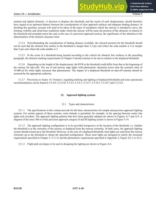Annex 14 — Aerodromes Volume I
8/11/18 ATT A-18
marked and lighted obstacles. A decision to displace the threshold, and the extent of such displacement, should therefore
have regard to an optimum balance between the considerations of clear approach surfaces and adequate landing distance. In
deciding this question, account will need to be taken of the types of aeroplanes which the runway is intended to serve, the
limiting visibility and cloud base conditions under which the runway will be used, the position of the obstacles in relation to
the threshold and extended centre line and, in the case of a precision approach runway, the significance of the obstacles to the
determination of the obstacle clearance limit.
11.2.4 Notwithstanding the consideration of landing distance available, the selected position for the threshold should
not be such that the obstacle free surface to the threshold is steeper than 3.3 per cent where the code number is 4 or steeper
than 5 per cent where the code number is 3.
11.2.5 In the event of a threshold being located according to the criteria for obstacle free surfaces in the preceding
paragraph, the obstacle marking requirements of Chapter 6 should continue to be met in relation to the displaced threshold.
11.2.6 Depending on the length of the displacement, the RVR at the threshold could differ from that at the beginning of
the runway for take-offs. The use of red runway edge lights with photometric intensities lower than the nominal value of
10 000 cd for white lights increases that phenomenon. The impact of a displaced threshold on take-off minima should be
assessed by the appropriate authority.
11.2.7 Provisions in Annex 14, Volume I, regarding marking and lighting of displaced thresholds and some operational
recommendations can be found in 5.2.4.9, 5.2.4.10, 5.3.5.5, 5.3.8.1, 5.3.9.7, 5.3.10.3, 5.3.10.7 and 5.3.12.6.
12. Approach lighting systems
12.1 Types and characteristics
12.1.1 The specifications in this volume provide for the basic characteristics for simple and precision approach lighting
systems. For certain aspects of these systems, some latitude is permitted, for example, in the spacing between centre line
lights and crossbars. The approach lighting patterns that have been generally adopted are shown in Figures A-7 and A-8. A
diagram of the inner 300 m of the precision approach category II and III lighting system is shown in Figure 5-14.
12.1.2 The approach lighting configuration is to be provided irrespective of the location of the threshold, i.e. whether
the threshold is at the extremity of the runway or displaced from the runway extremity. In both cases, the approach lighting
system should extend up to the threshold. However, in the case of a displaced threshold, inset lights are used from the runway
extremity up to the threshold to obtain the specified configuration. These inset lights are designed to satisfy the structural
requirements specified in Chapter 5, 5.3.1.9, and the photometric requirements specified in Appendix 2, Figure A2-1 or A2-2.
12.1.3 Flight path envelopes to be used in designing the lighting are shown in Figure A-6.
 