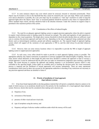Attachment A Annex 14 — Aerodromes
ATT A-25 8/11/18
12.3.7 In some instances objects may exist which cannot be removed, lowered or relocated economically. These
objects may be located so close to the threshold that they cannot be cleared by the 2 per cent slope. Where such conditions
exist and no alternative is possible, the 2 per cent slope may be exceeded or a “stair step” resorted to in order to keep the
approach lights above the objects. Such “step” or increased gradients should be resorted to only when it is impracticable to
follow standard slope criteria, and they should be held to the absolute minimum. Under this criterion no negative slope is
permitted in the outermost portion of the system.
12.4 Consideration of the effects of reduced lengths
12.4.1 The need for an adequate approach lighting system to support precision approaches where the pilot is required
to acquire visual references prior to landing cannot be stressed too strongly. The safety and regularity of such operations is
dependent on this visual acquisition. The height above runway threshold at which the pilot decides there are sufficient visual
cues to continue the precision approach and land will vary, depending on the type of approach being conducted and other
factors such as meteorological conditions, ground and airborne equipment, etc. The required length of approach lighting
system which will support all the variations of such approaches is 900 m, and this shall always be provided whenever
possible.
12.4.2 However, there are some runway locations where it is impossible to provide the 900 m length of approach
lighting system to support precision approaches.
12.4.3 In such cases, every effort should be made to provide as much approach lighting system as possible. The
appropriate authority may impose restrictions on operations to runways equipped with reduced lengths of lighting. There are
many factors which determine at what height the pilot must have decided to continue the approach to land or execute a
missed approach. It must be understood that the pilot does not make an instantaneous judgement upon reaching a specified
height. The actual decision to continue the approach and landing sequence is an accumulative process which is only
concluded at the specified height. Unless lights are available prior to reaching the decision point, the visual assessment
process is impaired and the likelihood of missed approaches will increase substantially. There are many operational
considerations which must be taken into account by the appropriate authorities in deciding if any restrictions are necessary to
any precision approach and these are detailed in Annex 6.
13. Priority of installation of visual approach
slope indicator systems
13.1 It has been found impracticable to develop guidance material that will permit a completely objective analysis to be
made of which runway on an aerodrome should receive first priority for the installation of a visual approach slope indicator
system. However, factors that must be considered when making such a decision are:
a) frequency of use;
b) seriousness of the hazard;
c) presence of other visual and non-visual aids;
d) type of aeroplanes using the runway; and
e) frequency and type of adverse weather conditions under which the runway will be used.
 