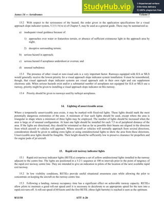 Annex 14 — Aerodromes Volume I
8/11/18 ATT A-26
13.2 With respect to the seriousness of the hazard, the order given in the application specifications for a visual
approach slope indicator system, 5.3.5.1 b) to e) of Chapter 5, may be used as a general guide. These may be summarized as:
a) inadequate visual guidance because of:
1) approaches over water or featureless terrain, or absence of sufficient extraneous light in the approach area by
night;
2) deceptive surrounding terrain;
b) serious hazard in approach;
c) serious hazard if aeroplanes undershoot or overrun; and
d) unusual turbulence.
13.3 The presence of other visual or non-visual aids is a very important factor. Runways equipped with ILS or MLS
would generally receive the lowest priority for a visual approach slope indicator system installation. It must be remembered,
though, that visual approach slope indicator systems are visual approach aids in their own right and can supplement
electronic aids. When serious hazards exist and/or a substantial number of aeroplanes not equipped for ILS or MLS use a
runway, priority might be given to installing a visual approach slope indicator on this runway.
13.4 Priority should be given to runways used by turbojet aeroplanes.
14. Lighting of unserviceable areas
Where a temporarily unserviceable area exists, it may be marked with fixed-red lights. These lights should mark the most
potentially dangerous extremities of the area. A minimum of four such lights should be used, except where the area is
triangular in shape where a minimum of three lights may be employed. The number of lights should be increased when the
area is large or of unusual configuration. At least one light should be installed for each 7.5 m of peripheral distance of the
area. If the lights are directional, they should be orientated so that as far as possible their beams are aligned in the direction
from which aircraft or vehicles will approach. Where aircraft or vehicles will normally approach from several directions,
consideration should be given to adding extra lights or using omnidirectional lights to show the area from these directions.
Unserviceable area lights should be frangible. Their height should be sufficiently low to preserve clearance for propellers and
for engine pods of jet aircraft.
15. Rapid exit taxiway indicator lights
15.1 Rapid exit taxiway indicator lights (RETILs) comprise a set of yellow unidirectional lights installed in the runway
adjacent to the centre line. The lights are positioned in a 3-2-1 sequence at 100 m intervals prior to the point of tangency of
the rapid exit taxiway centre line. They are intended to give an indication to pilots of the location of the next available rapid
exit taxiway.
15.2 In low visibility conditions, RETILs provide useful situational awareness cues while allowing the pilot to
concentrate on keeping the aircraft on the runway centre line.
15.3 Following a landing, runway occupancy time has a significant effect on achievable runway capacity. RETILs
allow pilots to maintain a good roll-out speed until it is necessary to decelerate to an appropriate speed for the turn into a
rapid exit turn-off. A roll-out speed of 60 knots until the first RETIL (three-light barrette) is reached is seen as the optimum.
 