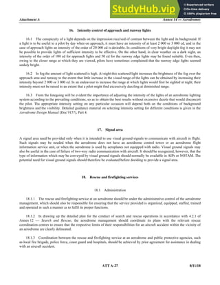 Attachment A Annex 14 — Aerodromes
ATT A-27 8/11/18
16. Intensity control of approach and runway lights
16.1 The conspicuity of a light depends on the impression received of contrast between the light and its background. If
a light is to be useful to a pilot by day when on approach, it must have an intensity of at least 2 000 or 3 000 cd, and in the
case of approach lights an intensity of the order of 20 000 cd is desirable. In conditions of very bright daylight fog it may not
be possible to provide lights of sufficient intensity to be effective. On the other hand, in clear weather on a dark night, an
intensity of the order of 100 cd for approach lights and 50 cd for the runway edge lights may be found suitable. Even then,
owing to the closer range at which they are viewed, pilots have sometimes complained that the runway edge lights seemed
unduly bright.
16.2 In fog the amount of light scattered is high. At night this scattered light increases the brightness of the fog over the
approach area and runway to the extent that little increase in the visual range of the lights can be obtained by increasing their
intensity beyond 2 000 or 3 000 cd. In an endeavour to increase the range at which lights would first be sighted at night, their
intensity must not be raised to an extent that a pilot might find excessively dazzling at diminished range.
16.3 From the foregoing will be evident the importance of adjusting the intensity of the lights of an aerodrome lighting
system according to the prevailing conditions, so as to obtain the best results without excessive dazzle that would disconcert
the pilot. The appropriate intensity setting on any particular occasion will depend both on the conditions of background
brightness and the visibility. Detailed guidance material on selecting intensity setting for different conditions is given in the
Aerodrome Design Manual (Doc 9157), Part 4.
17. Signal area
A signal area need be provided only when it is intended to use visual ground signals to communicate with aircraft in flight.
Such signals may be needed when the aerodrome does not have an aerodrome control tower or an aerodrome flight
information service unit, or when the aerodrome is used by aeroplanes not equipped with radio. Visual ground signals may
also be useful in the case of failure of two-way radio communication with aircraft. It should be recognized, however, that the
type of information which may be conveyed by visual ground signals should normally be available in AIPs or NOTAM. The
potential need for visual ground signals should therefore be evaluated before deciding to provide a signal area.
18. Rescue and firefighting services
18.1 Administration
18.1.1 The rescue and firefighting service at an aerodrome should be under the administrative control of the aerodrome
management, which should also be responsible for ensuring that the service provided is organized, equipped, staffed, trained
and operated in such a manner as to fulfil its proper functions.
18.1.2 In drawing up the detailed plan for the conduct of search and rescue operations in accordance with 4.2.1 of
Annex 12 — Search and Rescue, the aerodrome management should coordinate its plans with the relevant rescue
coordination centres to ensure that the respective limits of their responsibilities for an aircraft accident within the vicinity of
an aerodrome are clearly delineated.
18.1.3 Coordination between the rescue and firefighting service at an aerodrome and public protective agencies, such
as local fire brigade, police force, coast guard and hospitals, should be achieved by prior agreement for assistance in dealing
with an aircraft accident.
 
