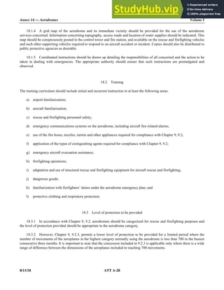 Annex 14 — Aerodromes Volume I
8/11/18 ATT A-28
18.1.4 A grid map of the aerodrome and its immediate vicinity should be provided for the use of the aerodrome
services concerned. Information concerning topography, access roads and location of water supplies should be indicated. This
map should be conspicuously posted in the control tower and fire station, and available on the rescue and firefighting vehicles
and such other supporting vehicles required to respond to an aircraft accident or incident. Copies should also be distributed to
public protective agencies as desirable.
18.1.5 Coordinated instructions should be drawn up detailing the responsibilities of all concerned and the action to be
taken in dealing with emergencies. The appropriate authority should ensure that such instructions are promulgated and
observed.
18.2 Training
The training curriculum should include initial and recurrent instruction in at least the following areas:
a) airport familiarization;
b) aircraft familiarization;
c) rescue and firefighting personnel safety;
d) emergency communications systems on the aerodrome, including aircraft fire-related alarms;
e) use of the fire hoses, nozzles, turrets and other appliances required for compliance with Chapter 9, 9.2;
f) application of the types of extinguishing agents required for compliance with Chapter 9, 9.2;
g) emergency aircraft evacuation assistance;
h) firefighting operations;
i) adaptation and use of structural rescue and firefighting equipment for aircraft rescue and firefighting;
j) dangerous goods;
k) familiarization with firefighters’ duties under the aerodrome emergency plan; and
l) protective clothing and respiratory protection.
18.3 Level of protection to be provided
18.3.1 In accordance with Chapter 9, 9.2, aerodromes should be categorized for rescue and firefighting purposes and
the level of protection provided should be appropriate to the aerodrome category.
18.3.2 However, Chapter 9, 9.2.3, permits a lower level of protection to be provided for a limited period where the
number of movements of the aeroplanes in the highest category normally using the aerodrome is less than 700 in the busiest
consecutive three months. It is important to note that the concession included in 9.2.3 is applicable only where there is a wide
range of difference between the dimensions of the aeroplanes included in reaching 700 movements.
 