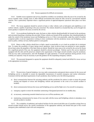 Attachment A Annex 14 — Aerodromes
ATT A-29 8/11/18
18.4 Rescue equipment for difficult environments
18.4.1 Suitable rescue equipment and services should be available at an aerodrome where the area to be covered by the
service includes water, swampy areas or other difficult environment that cannot be fully served by conventional wheeled
vehicles. This is particularly important where a significant portion of approach/departure operations takes place over these
areas.
18.4.2 The rescue equipment should be carried on boats or other vehicles such as helicopters and amphibious or air
cushion vehicles, capable of operating in the area concerned. The vehicles should be so located that they can be brought into
action quickly to respond to the areas covered by the service.
18.4.3 At an aerodrome bordering the water, the boats or other vehicles should preferably be located on the aerodrome,
and convenient launching or docking sites provided. If these vehicles are located off the aerodrome, they should preferably be
under the control of the aerodrome rescue and firefighting service or, if this is not practicable, under the control of another
competent public or private organization working in close coordination with the aerodrome rescue and firefighting service
(such as police, military services, harbour patrol or coast guard).
18.4.4 Boats or other vehicles should have as high a speed as practicable so as to reach an accident site in minimum
time. To reduce the possibility of injury during rescue operations, water jet-driven boats are preferred to water propeller-
driven boats unless the propellers of the latter boats are ducted. Should the water areas to be covered by the service be frozen
for a significant period of the year, the equipment should be selected accordingly. Vehicles used in this service should be
equipped with life rafts and life preservers related to the requirements of the larger aircraft normally using the aerodrome,
with two-way radio communication, and with floodlights for night operations. If aircraft operations during periods of low
visibility are expected, it may be necessary to provide guidance for the responding emergency vehicles.
18.4.5 The personnel designated to operate the equipment should be adequately trained and drilled for rescue services
in the appropriate environment.
18.5 Facilities
18.5.1 The provision of special telephone, two-way radio communication and general alarm systems for the rescue and
firefighting service is desirable to ensure the dependable transmission of essential emergency and routine information.
Consistent with the individual requirements of each aerodrome, these facilities serve the following purposes:
a) direct communication between the activating authority and the aerodrome fire station in order to ensure the prompt
alerting and dispatch of rescue and firefighting vehicles and personnel in the event of an aircraft accident or
incident;
b) direct communication between the rescue and firefighting service and the flight crew of an aircraft in emergency;
c) emergency signals to ensure the immediate summoning of designated personnel not on standby duty;
d) as necessary, summoning essential related services on or off the aerodrome; and
e) maintaining communication by means of two-way radio with the rescue and firefighting vehicles in attendance at an
aircraft accident or incident.
18.5.2 The availability of ambulance and medical facilities for the removal and after-care of casualties arising from an
aircraft accident should receive the careful consideration of the appropriate authority and should form part of the overall
emergency plan established to deal with such emergencies.
 