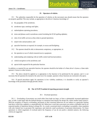 Annex 14 — Aerodromes Volume I
8/11/18 ATT A-30
19. Operators of vehicles
19.1 The authorities responsible for the operation of vehicles on the movement area should ensure that the operators
are properly qualified. This may include, as appropriate to the driver’s function, knowledge of:
a) the geography of the aerodrome;
b) aerodrome signs, markings and lights;
c) radiotelephone operating procedures;
d) terms and phrases used in aerodrome control including the ICAO spelling alphabet;
e) rules of air traffic services as they relate to ground operations;
f) airport rules and procedures; and
g) specialist functions as required, for example, in rescue and firefighting.
19.2 The operator should be able to demonstrate competency, as appropriate, in:
a) the operation or use of vehicle transmit/receive equipment;
b) understanding and complying with air traffic control and local procedures;
c) vehicle navigation on the aerodrome; and
d) special skills required for the particular function.
In addition, as required for any specialist function, the operator should be the holder of a State driver’s licence, a State radio
operator’s licence or other licences.
19.3 The above should be applied as is appropriate to the function to be performed by the operator, and it is not
necessary that all operators be trained to the same level, for example, operators whose functions are restricted to the apron.
19.4 If special procedures apply for operations in low visibility conditions, it is desirable to verify an operator’s
knowledge of the procedures through periodic checks.
20. The ACN-PCN method of reporting pavement strength
20.1 Overload operations
20.1.1 Overloading of pavements can result either from loads too large, or from a substantially increased application
rate, or both. Loads larger than the defined (design or evaluation) load shorten the design life, whilst smaller loads extend it.
With the exception of massive overloading, pavements in their structural behaviour are not subject to a particular limiting
load above which they suddenly or catastrophically fail. Behaviour is such that a pavement can sustain a definable load for an
expected number of repetitions during its design life. As a result, occasional minor overloading is acceptable, when expedient,
with only limited loss in pavement life expectancy and relatively small acceleration of pavement deterioration. For those
operations in which magnitude of overload and/or the frequency of use do not justify a detailed analysis, the following
criteria are suggested:
 