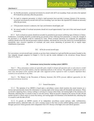 Attachment A Annex 14 — Aerodromes
ATT A-31 8/11/18
a) for flexible pavements, occasional movements by aircraft with ACN not exceeding 10 per cent above the reported
PCN should not adversely affect the pavement;
b) for rigid or composite pavements, in which a rigid pavement layer provides a primary element of the structure,
occasional movements by aircraft with ACN not exceeding 5 per cent above the reported PCN should not adversely
affect the pavement;
c) if the pavement structure is unknown, the 5 per cent limitation should apply; and
d) the annual number of overload movements should not exceed approximately 5 per cent of the total annual aircraft
movements.
20.1.2 Such overload movements should not normally be permitted on pavements exhibiting signs of distress or failure.
Furthermore, overloading should be avoided during any periods of thaw following frost penetration, or when the strength of
the pavement or its subgrade could be weakened by water. Where overload operations are conducted, the appropriate
authority should review the relevant pavement condition regularly, and should also review the criteria for overload operations
periodically since excessive repetition of overloads can cause severe shortening of pavement life or require major
rehabilitation of pavement.
20.2 ACNs for several aircraft types
For convenience, several aircraft types currently in use have been evaluated on rigid and flexible pavements founded on the
four subgrade strength categories in Chapter 2, 2.6.6 b), and the results tabulated in the Aerodrome Design Manual
(Doc 9157), Part 3.
21. Autonomous runway incursion warning system (ARIWS)
Note 1.— These autonomous systems are generally quite complex in design and operation and, as such, deserve careful
consideration by all levels of the industry, from the regulating authority to the end user. This guidance is offered to provide a
more clear description of the system(s) and offer some suggested actions required in order to properly implement these
system(s) at an aerodrome in any State.
Note 2.— The Manual on the Prevention of Runway Incursion (Doc 9870) presents different approaches for the
prevention of runway incursion.
21.1 General description
21.1.1 The operation of an ARIWS is based upon a surveillance system which monitors the actual situation on a
runway and automatically returns this information to warning lights at the runway (take-off) thresholds and entrances. When
an aircraft is departing from a runway (rolling) or arriving at a runway (short final), red warning lights at the entrances will
illuminate, indicating that it is unsafe to enter or cross the runway. When an aircraft is aligned on the runway for take-off and
another aircraft or vehicle enters or crosses the runway, red warning lights will illuminate at the threshold area, indicating that
it is unsafe to start the take-off roll.
21.1.2 In general, an ARIWS consists of an independent surveillance system (primary radar, multilateration,
specialized cameras, dedicated radar, etc.) and a warning system in the form of extra airfield lighting systems connected
through a processor which generates alerts independent from ATC directly to the flight crews and vehicle operators.
 