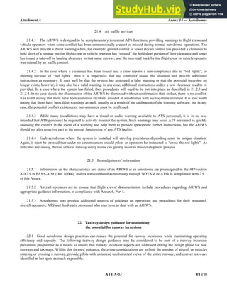 Attachment A Annex 14 — Aerodromes
ATT A-33 8/11/18
21.4 Air traffic services
21.4.1 The ARIWS is designed to be complementary to normal ATS functions, providing warnings to flight crews and
vehicle operators when some conflict has been unintentionally created or missed during normal aerodrome operations. The
ARIWS will provide a direct warning when, for example, ground control or tower (local) control has provided a clearance to
hold short of a runway but the flight crew or vehicle operator has “missed” the hold short portion of their clearance and tower
has issued a take-off or landing clearance to that same runway, and the non-read back by the flight crew or vehicle operator
was missed by air traffic control.
21.4.2 In the case where a clearance has been issued and a crew reports a non-compliance due to “red lights”, or
aborting because of “red lights”, then it is imperative that the controller assess the situation and provide additional
instructions as necessary. It may well be that the system has generated a false warning or that the potential incursion no
longer exists; however, it may also be a valid warning. In any case, additional instructions and/or a new clearance need to be
provided. In a case where the system has failed, then procedures will need to be put into place as described in 21.2.3 and
21.2.4. In no case should the illumination of the ARIWS be dismissed without confirmation that, in fact, there is no conflict.
It is worth noting that there have been numerous incidents avoided at aerodromes with such systems installed. It is also worth
noting that there have been false warnings as well, usually as a result of the calibration of the warning software, but in any
case, the potential conflict existence or non-existence must be confirmed.
21.4.3 While many installations may have a visual or audio warning available to ATS personnel, it is in no way
intended that ATS personnel be required to actively monitor the system. Such warnings may assist ATS personnel in quickly
assessing the conflict in the event of a warning and help them to provide appropriate further instructions, but the ARIWS
should not play an active part in the normal functioning of any ATS facility.
21.4.4 Each aerodrome where the system is installed will develop procedures depending upon its unique situation.
Again, it must be stressed that under no circumstances should pilots or operators be instructed to “cross the red lights”. As
indicated previously, the use of local runway safety teams can greatly assist in this development process.
21.5 Promulgation of information
21.5.1 Information on the characteristics and status of an ARIWS at an aerodrome are promulgated in the AIP section
AD 2.9 in PANS-AIM (Doc 10066), and its status updated as necessary through NOTAM or ATIS in compliance with 2.9.1
of this Annex.
21.5.2 Aircraft operators are to ensure that flight crews’ documentation include procedures regarding ARIWS and
appropriate guidance information, in compliance with Annex 6, Part I.
21.5.3 Aerodromes may provide additional sources of guidance on operations and procedures for their personnel,
aircraft operators, ATS and third-party personnel who may have to deal with an ARIWS.
22. Taxiway design guidance for minimizing
the potential for runway incursions
22.1 Good aerodrome design practices can reduce the potential for runway incursions while maintaining operating
efficiency and capacity. The following taxiway design guidance may be considered to be part of a runway incursion
prevention programme as a means to ensure that runway incursion aspects are addressed during the design phase for new
runways and taxiways. Within this focused guidance, the prime considerations are to limit the number of aircraft or vehicles
entering or crossing a runway, provide pilots with enhanced unobstructed views of the entire runway, and correct taxiways
identified as hot spots as much as possible.
 