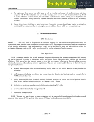 Attachment A Annex 14 — Aerodromes
ATT A-35 8/11/18
c) The requirement for a runway end safety area, as well as possible interference with landing systems and other
navigation aids should also be taken into account. For example, in the case of an ILS, the perimeter taxiway should
be located behind the localiser antenna, not between the localiser antenna and the runway, due to the potential for
severe ILS disturbance, noting that this is harder to achieve as the distance between the localizer and the runway
increases.
d) Human factors issues should also be taken into account. Appropriate measures should be put in place to assist pilots
to distinguish between aircraft that are crossing the runway and those that are safely on a perimeter taxiway.
23. Aerodrome mapping data
23.1 Introduction
Chapter 2, 2.1.2 and 2.1.3, relate to the provision of aerodrome mapping data. The aerodrome mapping data features are
collected and made available to the aeronautical information services for aerodromes designated by States with consideration
of the intended applications. These applications are closely tied to an identified need and operational use where the
application of the data would provide a safety benefit or could be used as mitigation of a safety concern.
23.2 Applications
23.2.1 Aerodrome mapping data include aerodrome geographic information that supports applications which improve
the user’s situational awareness or supplement surface navigation, thereby increasing safety margins and operational
efficiency. With appropriate data element accuracy, these data sets support collaborative decision-making, common
situational awareness and aerodrome guidance applications. The data sets are intended to be used in the following air
navigation applications:
a) on-board positioning and route awareness including moving maps with own aircraft position, surface guidance and
navigation;
b) traffic awareness including surveillance and runway incursion detection and alerting (such as, respectively, in
A-SMGCS levels 1 and 2);
c) ground positioning and route awareness including situational displays with aircraft and vehicles position and taxi
route, surface guidance and navigation (such as A-SMGCS levels 3 and 4);
d) facilitation of aerodrome-related aeronautical information, including NOTAMs;
e) resource and aerodrome facility management; and
f) aeronautical chart production.
23.2.2 The data may also be used in other applications such as training/flight simulators and on-board or ground
enhanced vision systems (EVS), synthetic vision systems (SVS) and combined vision systems (CVS).
 
