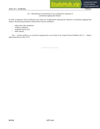 Annex 14 — Aerodromes Volume I
8/11/18 ATT A-36
23.3 Determination of aerodromes to be considered for collection of
aerodrome mapping data features
In order to determine which aerodromes may make use of applications requiring the collection of aerodrome mapping data
features, the following aerodrome characteristics may be considered:
– safety risks at the aerodrome;
– visibility conditions;
– aerodrome layout; and
– traffic density.
Note.— Further guidance on aerodrome mapping data can be found in the Airport Services Manual, Part 8 — Airport
Operational Service (Doc 9137).
_____________________
 