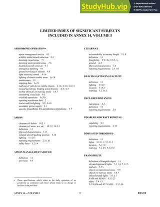 ANNEX 14 — VOLUME I 1 8/11/18
LIMITED INDEX OF SIGNIFICANT SUBJECTS
INCLUDED IN ANNEX 14, VOLUME I
AERODROME OPERATION
apron management service 9.5
wildlife strike hazard reduction 9.4
denoting closed areas 7.1
denoting unserviceable areas 7.4
disabled aircraft removal 9.3
emergency planning 9.1
ground servicing of aircraft 9.6
light intensity control A-16
lighting of unserviceable areas A-14
maintenance 10
mapping data A-23
marking of vehicles or mobile objects 6.1.6; 6.2.2; 6.2.14
measuring runway braking action/friction A-6; A-7
mobile obstacles on runway strips 3.4.7
monitoring visual aids 8.3
overload operations A-20.1
reporting aerodrome data 2
rescue and firefighting 9.2; A-18
secondary power supply 8.1
specific procedures for aerodromes operations 1.7
APRON
clearance of debris 10.2.1
clearance of snow, ice, etc. 10.3.2; 10.3.3
definition 1.1
physical characteristics 3.13
isolated aircraft parking position 3.14
lighting 5.3.24
reporting requirements 2.5.1 d)
safety lines 5.2.14
APRON MANAGEMENT SERVICE
definition 1.1
provision 9.5
 Those specifications which relate to the daily operation of an
aerodrome as compared with those which relate to its design or
facilities to be provided.
CLEARWAY
accountability as runway length 3.1.8
definition 1.1
frangibility 9.9.1 b); 9.9.2 c)
general A-2
physical characteristics 3.6
reporting requirements 2.5.1 f)
DE-ICING/ANTI-ICING FACILITY
definition 1.1
lighting 5.3.22
location 3.15.2
marking 5.2.11.2
DECLARED DISTANCES
calculation A-3
definition 1.1
reporting requirements 2.8
DISABLED AIRCRAFT REMOVAL
capability 9.3
reporting requirements 2.10
DISPLACED THRESHOLD
definition 1.1
lights 5.3.11.1; 5.3.11.3
location A-11.2
marking 5.2.4.9; 5.2.4.10
FRANGIBILITY
definition of frangible object 1.1
elevated approach lights 5.3.1.4; 5.3.1.5
markers 5.5.1
objects on operational areas 9.9
objects on runway strips 3.4.7
other elevated lights 5.3.1.7
PAPI and APAPI 5.3.5.27
signs 5.4.1.3
T-VASIS and AT-VASIS 5.3.5.16
 