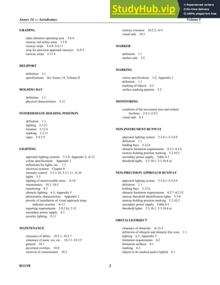 Annex 14 — Aerodromes Volume I
8/11/18 2
GRADING
radio altimeter operating area 3.8.4
runway end safety areas 3.5.8
runway strips 3.4.8–3.4.11
strip for precision approach runways A-9.3
taxiway strips 3.11.4
HELIPORT
definition 1.1
specifications See Annex 14, Volume II
HOLDING BAY
definition 1.1
physical characteristics 3.12
INTERMEDIATE HOLDING POSITION
definition 1.1
lighting 5.3.21
location 3.12.4
marking 5.2.11
signs 5.4.3.9
LIGHTING
approach lighting systems 5.3.4; Appendix 2; A-12
colour specifications Appendix 1
definitions for lights, etc. 1.1
electrical systems Chapter 8
intensity control 5.3.1.10; 5.3.1.11; A-16
lights 5.3
lighting of unserviceable areas A-14
maintenance 10.1; 10.5
monitoring 8.3
obstacle lighting 6.3; Appendix 5
photometric characteristics Appendix 2
priority of installation of visual approach slope
indicator systems A-13
reporting requirements 2.9.2 h); 2.12
secondary power supply 8.1
security lighting 9.11
MAINTENANCE
clearance of debris 10.2.1; 10.2.7
clearance of snow, ice, etc. 10.3.1–10.3.5
general 10.1
pavement overlays 10.4
removal of contaminants 10.3
runway evenness 10.2.2; A-5
visual aids 10.5
MARKER
definition 1.1
marker aids 5.5
MARKING
colour specifications 5.2; Appendix 1
definition 1.1
marking of objects 6.2
surface marking patterns 5.2
MONITORING
condition of the movement area and related
facilities 2.9.1–2.9.3
visual aids 8.3
NON-INSTRUMENT RUNWAY
approach lighting system 5.3.4.1–5.3.4.9
definition 1.1
holding bays 3.12.6
obstacle limitation requirements 4.2.1–4.2.6
runway-holding position marking 5.2.10.2
secondary power supply Table 8-1
threshold lights 5.3.10.1; 5.3.10.4 a)
NON-PRECISION APPROACH RUNWAY
approach lighting system 5.3.4.1–5.3.4.9
definition 1.1
holding bays 3.12.6
obstacle limitation requirements 4.2.7–4.2.12
runway threshold identification lights 5.3.8
runway-holding position marking 5.2.10.2
secondary power supply Table 8-1
threshold lights 5.3.10.1; 5.3.10.4 a)
OBSTACLE/OBJECT
clearance of obstacles A-12.3
definition of obstacle and obstacle free zone 1.1
lighting 6.3; Appendix 5
limitation requirements 4.2
limitation surfaces 4.1
marking 6.2
objects to be marked and/or lighted 6.1
 