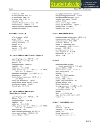 Index Annex 14 — Aerodromes
3 8/11/18
on clearways 3.6.6
on runway end safety areas 3.5.7
on runway strips 3.4.6; 3.4.7
on taxiway strips 3.11.3; 9.9
other objects 4.4
outside the obstacle limitation surfaces 4.3
protection surface 5.3.5.41–5.3.5.45
reporting of obstacles and obstacle free zone 2.5
secondary power supply 8.1
PAVEMENT STRENGTH
ACNs for aircraft A-20.2
aprons 3.13.3
overload operations A-20.1
reporting requirements 2.6
runways 3.1.20
shoulders A-9.1
stopways 3.7.3; A-2.10
taxiways 3.9.12
PRECISION APPROACH RUNWAY CATEGORY I
approach lighting system 5.3.4.10–5.3.4.21
centre line lights 5.3.12.2; 5.3.12.5
definition 1.1
flight path envelope Figure A-6
frangibility 9.9
holding bays 3.12.6–3.12.9
holding position signs 5.4.2.2–5.4.2.5; 5.4.2.8; 5.4.2.9;
5.4.2.11; 5.4.2.14; 5.4.2.16; 5.4.2.17
maintenance of visual aids 10.5.1; 10.5.2; 10.5.10
objects on strips 3.4.7
obstacle limitation requirements 4.2.13; 4.2.14;
4.2.16–4.2.21
runway light characteristics Appendix 2
runway-holding position marking 5.2.10.3
secondary power supply Table 8-1
threshold lights 5.3.10.4 b)
PRECISION APPROACH RUNWAYS
CATEGORIES II AND III
approach lighting system 5.3.4.22–5.3.4.39
definition 1.1
flight path envelopes Figure A-6
frangibility 9.9
holding bays 3.12.6–3.12.9
holding position signs 5.4.2.2–5.4.2.5; 5.4.2.8; 5.4.2.9;
5.4.2.11; 5.4.2.14; 5.4.2.16; 5.4.2.17
objects on strips 3.4.7
obstacle limitation requirements 4.2.15-4.2.21
runway centre line lights 5.3.12.1; 5.3.12.5
runway end lights 5.3.11.3
runway light characteristics Appendix 2
runway-holding position marking 5.2.10.3
runway touchdown zone lights 5.3.13
secondary power supply Table 8-1
stop bars 5.3.20
taxiway centre line lights 5.3.17
taxiway light characteristics Appendix 2
threshold lights 5.3.10.4 c)
touchdown zone lights 5.3.13
RESCUE AND FIREFIGHTING
communication and alerting system 9.2.39; 9.2.40
emergency access roads 9.2.34–9.2.36
extinguishing agents 9.2.8–9.2.22
fire stations 9.2.37; 9.2.38
general 9.2 (Introductory Note)
level of protection 9.2.3–9.2.7; A-18.3
personnel 9.2.42–9.2.46
reporting requirements 2.11
rescue equipment 9.2.26; 9.2.41
response time 9.2.27–9.2.33
vehicles 9.2.41
RUNWAY
autonomous runway incursion
warning system (ARIWS) 9.12; A-21
clearance of debris 10.2.1
clearance of snow, ice, etc. 10.2.8; A-6
closed runway marking 7.1
definition 1.1
lights 5.3.7–5.3.13; Appendix 2
markers 5.5.2; 5.5.4
marking 5.2.2–5.2.7; 5.2.9
number, siting and orientation A-1
pavement overlays 10.4
physical characteristics 3.1
reporting requirements 2.3.2; 2.5.1. a); 2.8;
2.9.2; 2.9.4–2.9.11; A-6; A-7
runway surface evenness A-5
shoulders 3.2
slopes 3.1.13–3.1.20; A-4
strips 2.5.1 b); 3.4; 9.9.1 a); 9.9.3; 9.9.5
turn pads 3.3
RUNWAY END SAFETY AREA
definition 1.1
dimensions Figure A-5
frangibility 9.9.1 a); 9.9.2 b)
general A-10
physical characteristics 3.5
reporting requirements 2.5.1 b)
 
