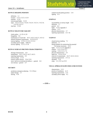 Annex 14 — Aerodromes Volume I
8/11/18 4
RUNWAY-HOLDING POSITION
definition 1.1
location 3.12.2; 3.12.3; 3.12.9
marking 5.2.10
runway guard lights 5.3.23
signs 5.4.2.2–5.4.2.5; 5.4.2.8; 5.4.2.9; 5.4.2.11; 5.4.2.14;
5.4.2.16; 5.4.2.17
stop bars 5.3.20
RUNWAY MEANT FOR TAKE-OFF
climb surface 4.1.25–4.1.29
frangibility 9.9
maintenance of visual aids 10.5.1; 10.5.2; 10.5.11; 10.5.12
obstacle limitation requirements 4.2.22–4.2.27
runway lighting 5.3.9.2; 5.3.12.3; 5.3.12.4
secondary power supply Table 8-1
taxiway lighting 5.3.17; 5.3.18
RUNWAY SURFACE FRICTION CHARACTERISTICS
drainage characteristics A-8
maintenance 10.2.1–10.2.5; 10.2.7; 10.3.3
reporting requirements 2.9
runway design 3.1.22
runway surface friction 2.9.6; 2.9.9
snow- and ice-covered paved surfaces — general A-6
wet runways – general A-7
SECURITY
aerodrome emergency planning 9.1.2 (Note)
airport design 1.5
fencing 9.10
isolated aircraft parking position 3.14
lighting 9.11
STOPWAY
accountability as runway length 3.1.8
definition 1.1
general A-2
lights 5.3.16; Appendix 2
markers 5.5.3
physical characteristics 3.7
reporting requirements 2.5.1. b)
TAXIWAY
closed taxiway marking 7.1
definition 1.1
design guidance for minimizing the potential
for runway incursions A-22
lights 5.3.17; 5.3.18; Appendix 2
markers 5.5.5; 5.5.6; 5.5.7
marking 5.2.8; 5.2.11; 7.2
physical characteristics 3.9
rapid exit 3.9.16–3.9.19
removal of contaminants 10.2.7; 10.3.2; 10.3.4
reporting requirements 2.5.1 c)
shoulders 3.10
strips 3.11; 9.9.1 a); 9.9.3
VISUAL APPROACH SLOPE INDICATOR SYSTEMS
characteristics 5.3.5
priority of installation A-13
reporting requirements 2.12
secondary power supply 8.1
— END —
 
