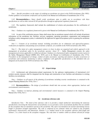 Chapter 1 Annex 14 — Aerodromes
1-13 8/11/18
Note.— Specific procedures on the stages of certifying an aerodrome are given in the PANS-Aerodromes (Doc 9981).
Further guidance on aerodrome certification can be found in the Manual on Certification of Aerodromes (Doc 9774).
1.4.2 Recommendation.— States should certify aerodromes open to public use in accordance with these
specifications as well as other relevant ICAO specifications through an appropriate regulatory framework.
1.4.3 The regulatory framework shall include the establishment of criteria and procedures for the certification of
aerodromes.
Note.— Guidance on a regulatory framework is given in the Manual on Certification of Aerodromes (Doc 9774).
1.4.4 As part of the certification process, States shall ensure that an aerodrome manual which will include all pertinent
information on the aerodrome site, facilities, services, equipment, operating procedures, organization and management
including a safety management system, is submitted by the applicant for approval/acceptance prior to granting the aerodrome
certificate.
Note 1.— Contents of an aerodrome manual, including procedures for its submission and approval/acceptance,
verification of compliance and granting of an aerodrome certificate, are available in the PANS-Aerodromes (Doc 9981).
Note 2.— The intent of a safety management system is to have in place an organized and orderly approach in the
management of aerodrome safety by the aerodrome operator. Annex 19 — Safety Management contains the safety
management provisions applicable to certified aerodromes. Guidance on a harmonized safety management system is given in
the Safety Management Manual (SMM) (Doc 9859) and in the Manual on Certification of Aerodromes (Doc 9774).
Procedures on the management of change, conduct of safety assessment, reporting and analyses of safety occurrences at
aerodromes and continuous monitoring to enforce compliance with applicable specifications so that identified risks are
mitigated can be found in the PANS-Aerodromes (Doc 9981).
1.5 Airport design
1.5.1 Architectural and infrastructure-related requirements for the optimum implementation of international civil
aviation security measures shall be integrated into the design and construction of new facilities and alterations to existing
facilities at an aerodrome.
Note.— Guidance on all aspects of the planning of aerodromes including security considerations is contained in the
Airport Planning Manual (Doc 9184), Part 1.
1.5.2 Recommendation.— The design of aerodromes should take into account, where appropriate, land-use and
environmental control measures.
Note.— Guidance on land-use planning and environmental control measures is contained in the Airport Planning
Manual (Doc 9184), Part 2.
1.6 Aerodrome reference code
Introductory Note.— The intent of the reference code is to provide a simple method for interrelating the numerous
specifications concerning the characteristics of aerodromes so as to provide a series of aerodrome facilities that are suitable
for the aeroplanes that are intended to operate at the aerodrome. The code is not intended to be used for determining runway
length or pavement strength requirements. The code is composed of two elements which are related to the aeroplane
performance characteristics and dimensions. Element 1 is a number based on the aeroplane reference field length and
element 2 is a letter based on the aeroplane wingspan. The code letter or number within an element selected for design
 