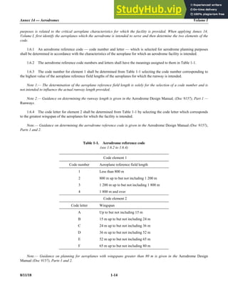 Annex 14 — Aerodromes Volume I
8/11/18 1-14
purposes is related to the critical aeroplane characteristics for which the facility is provided. When applying Annex 14,
Volume I, first identify the aeroplanes which the aerodrome is intended to serve and then determine the two elements of the
code.
1.6.1 An aerodrome reference code — code number and letter — which is selected for aerodrome planning purposes
shall be determined in accordance with the characteristics of the aeroplane for which an aerodrome facility is intended.
1.6.2 The aerodrome reference code numbers and letters shall have the meanings assigned to them in Table 1-1.
1.6.3 The code number for element 1 shall be determined from Table 1-1 selecting the code number corresponding to
the highest value of the aeroplane reference field lengths of the aeroplanes for which the runway is intended.
Note 1.— The determination of the aeroplane reference field length is solely for the selection of a code number and is
not intended to influence the actual runway length provided.
Note 2.— Guidance on determining the runway length is given in the Aerodrome Design Manual, (Doc 9157), Part 1 —
Runways.
1.6.4 The code letter for element 2 shall be determined from Table 1-1 by selecting the code letter which corresponds
to the greatest wingspan of the aeroplanes for which the facility is intended.
Note.— Guidance on determining the aerodrome reference code is given in the Aerodrome Design Manual (Doc 9157),
Parts 1 and 2.
Table 1-1. Aerodrome reference code
(see 1.6.2 to 1.6.4)
Code element 1
Code number Aeroplane reference field length
1 Less than 800 m
2 800 m up to but not including 1 200 m
3 1 200 m up to but not including 1 800 m
4 1 800 m and over
Code element 2
Code letter Wingspan
A Up to but not including 15 m
B 15 m up to but not including 24 m
C 24 m up to but not including 36 m
D 36 m up to but not including 52 m
E 52 m up to but not including 65 m
F 65 m up to but not including 80 m
Note.— Guidance on planning for aeroplanes with wingspans greater than 80 m is given in the Aerodrome Design
Manual (Doc 9157), Parts 1 and 2.
 