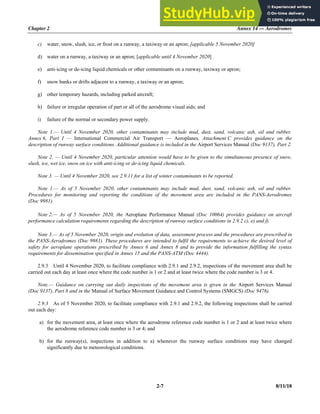 Chapter 2 Annex 14 — Aerodromes
2-7 8/11/18
c) water, snow, slush, ice, or frost on a runway, a taxiway or an apron; [applicable 5 November 2020]
d) water on a runway, a taxiway or an apron; [applicable until 4 November 2020]
e) anti-icing or de-icing liquid chemicals or other contaminants on a runway, taxiway or apron;
f) snow banks or drifts adjacent to a runway, a taxiway or an apron;
g) other temporary hazards, including parked aircraft;
h) failure or irregular operation of part or all of the aerodrome visual aids; and
i) failure of the normal or secondary power supply.
Note 1.— Until 4 November 2020, other contaminants may include mud, dust, sand, volcanic ash, oil and rubber.
Annex 6, Part I — International Commercial Air Transport — Aeroplanes, Attachment C provides guidance on the
description of runway surface conditions. Additional guidance is included in the Airport Services Manual (Doc 9137), Part 2.
Note 2. — Until 4 November 2020, particular attention would have to be given to the simultaneous presence of snow,
slush, ice, wet ice, snow on ice with anti-icing or de-icing liquid chemicals.
Note 3. — Until 4 November 2020, see 2.9.11 for a list of winter contaminants to be reported.
Note 1.— As of 5 November 2020, other contaminants may include mud, dust, sand, volcanic ash, oil and rubber.
Procedures for monitoring and reporting the conditions of the movement area are included in the PANS-Aerodromes
(Doc 9981).
Note 2.— As of 5 November 2020, the Aeroplane Performance Manual (Doc 10064) provides guidance on aircraft
performance calculation requirements regarding the description of runway surface conditions in 2.9.2 c), e) and f).
Note 3.— As of 5 November 2020, origin and evolution of data, assessment process and the procedures are prescribed in
the PANS-Aerodromes (Doc 9981). These procedures are intended to fulfil the requirements to achieve the desired level of
safety for aeroplane operations prescribed by Annex 6 and Annex 8 and to provide the information fulfilling the syntax
requirements for dissemination specified in Annex 15 and the PANS-ATM (Doc 4444).
2.9.3 Until 4 November 2020, to facilitate compliance with 2.9.1 and 2.9.2, inspections of the movement area shall be
carried out each day at least once where the code number is 1 or 2 and at least twice where the code number is 3 or 4.
Note.— Guidance on carrying out daily inspections of the movement area is given in the Airport Services Manual
(Doc 9137), Part 8 and in the Manual of Surface Movement Guidance and Control Systems (SMGCS) (Doc 9476).
2.9.3 As of 5 November 2020, to facilitate compliance with 2.9.1 and 2.9.2, the following inspections shall be carried
out each day:
a) for the movement area, at least once where the aerodrome reference code number is 1 or 2 and at least twice where
the aerodrome reference code number is 3 or 4; and
b) for the runway(s), inspections in addition to a) whenever the runway surface conditions may have changed
significantly due to meteorological conditions.
 