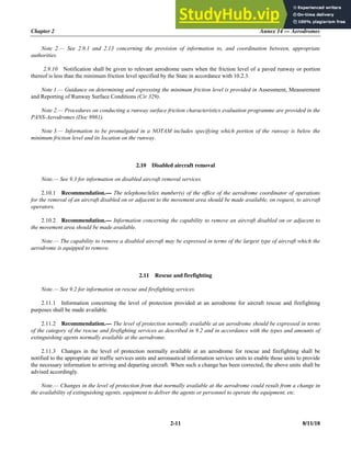 Chapter 2 Annex 14 — Aerodromes
2-11 8/11/18
Note 2.— See 2.9.1 and 2.13 concerning the provision of information to, and coordination between, appropriate
authorities.
2.9.10 Notification shall be given to relevant aerodrome users when the friction level of a paved runway or portion
thereof is less than the minimum friction level specified by the State in accordance with 10.2.3.
Note 1.— Guidance on determining and expressing the minimum friction level is provided in Assessment, Measurement
and Reporting of Runway Surface Conditions (Cir 329).
Note 2.— Procedures on conducting a runway surface friction characteristics evaluation programme are provided in the
PANS-Aerodromes (Doc 9981).
Note 3.— Information to be promulgated in a NOTAM includes specifying which portion of the runway is below the
minimum friction level and its location on the runway.
2.10 Disabled aircraft removal
Note.— See 9.3 for information on disabled aircraft removal services.
2.10.1 Recommendation.— The telephone/telex number(s) of the office of the aerodrome coordinator of operations
for the removal of an aircraft disabled on or adjacent to the movement area should be made available, on request, to aircraft
operators.
2.10.2 Recommendation.— Information concerning the capability to remove an aircraft disabled on or adjacent to
the movement area should be made available.
Note.— The capability to remove a disabled aircraft may be expressed in terms of the largest type of aircraft which the
aerodrome is equipped to remove.
2.11 Rescue and firefighting
Note.— See 9.2 for information on rescue and firefighting services.
2.11.1 Information concerning the level of protection provided at an aerodrome for aircraft rescue and firefighting
purposes shall be made available.
2.11.2 Recommendation.— The level of protection normally available at an aerodrome should be expressed in terms
of the category of the rescue and firefighting services as described in 9.2 and in accordance with the types and amounts of
extinguishing agents normally available at the aerodrome.
2.11.3 Changes in the level of protection normally available at an aerodrome for rescue and firefighting shall be
notified to the appropriate air traffic services units and aeronautical information services units to enable those units to provide
the necessary information to arriving and departing aircraft. When such a change has been corrected, the above units shall be
advised accordingly.
Note.— Changes in the level of protection from that normally available at the aerodrome could result from a change in
the availability of extinguishing agents, equipment to deliver the agents or personnel to operate the equipment, etc.
 