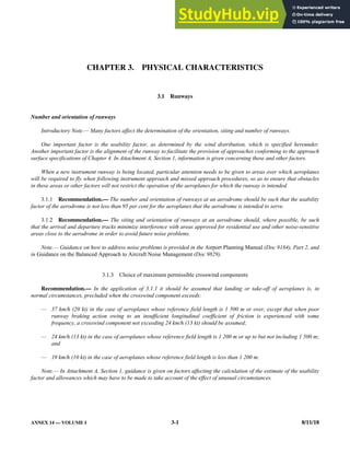 ANNEX 14 — VOLUME I 3-1 8/11/18
CHAPTER 3. PHYSICAL CHARACTERISTICS
3.1 Runways
Number and orientation of runways
Introductory Note.— Many factors affect the determination of the orientation, siting and number of runways.
One important factor is the usability factor, as determined by the wind distribution, which is specified hereunder.
Another important factor is the alignment of the runway to facilitate the provision of approaches conforming to the approach
surface specifications of Chapter 4. In Attachment A, Section 1, information is given concerning these and other factors.
When a new instrument runway is being located, particular attention needs to be given to areas over which aeroplanes
will be required to fly when following instrument approach and missed approach procedures, so as to ensure that obstacles
in these areas or other factors will not restrict the operation of the aeroplanes for which the runway is intended.
3.1.1 Recommendation.— The number and orientation of runways at an aerodrome should be such that the usability
factor of the aerodrome is not less than 95 per cent for the aeroplanes that the aerodrome is intended to serve.
3.1.2 Recommendation.— The siting and orientation of runways at an aerodrome should, where possible, be such
that the arrival and departure tracks minimize interference with areas approved for residential use and other noise-sensitive
areas close to the aerodrome in order to avoid future noise problems.
Note.— Guidance on how to address noise problems is provided in the Airport Planning Manual (Doc 9184), Part 2, and
in Guidance on the Balanced Approach to Aircraft Noise Management (Doc 9829).
3.1.3 Choice of maximum permissible crosswind components
Recommendation.— In the application of 3.1.1 it should be assumed that landing or take-off of aeroplanes is, in
normal circumstances, precluded when the crosswind component exceeds:
— 37 km/h (20 kt) in the case of aeroplanes whose reference field length is 1 500 m or over, except that when poor
runway braking action owing to an insufficient longitudinal coefficient of friction is experienced with some
frequency, a crosswind component not exceeding 24 km/h (13 kt) should be assumed;
— 24 km/h (13 kt) in the case of aeroplanes whose reference field length is 1 200 m or up to but not including 1 500 m;
and
— 19 km/h (10 kt) in the case of aeroplanes whose reference field length is less than 1 200 m.
Note.— In Attachment A, Section 1, guidance is given on factors affecting the calculation of the estimate of the usability
factor and allowances which may have to be made to take account of the effect of unusual circumstances.
 