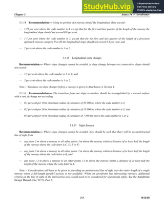 Chapter 3 Annex 14 — Aerodromes
3-5 8/11/18
3.1.14 Recommendation.— Along no portion of a runway should the longitudinal slope exceed:
— 1.25 per cent where the code number is 4, except that for the first and last quarter of the length of the runway the
longitudinal slope should not exceed 0.8 per cent;
— 1.5 per cent where the code number is 3, except that for the first and last quarter of the length of a precision
approach runway category II or III the longitudinal slope should not exceed 0.8 per cent; and
— 2 per cent where the code number is 1 or 2.
3.1.15 Longitudinal slope changes
Recommendation.— Where slope changes cannot be avoided, a slope change between two consecutive slopes should
not exceed:
— 1.5 per cent where the code number is 3 or 4; and
— 2 per cent where the code number is 1 or 2.
Note.— Guidance on slope changes before a runway is given in Attachment A, Section 4.
3.1.16 Recommendation.— The transition from one slope to another should be accomplished by a curved surface
with a rate of change not exceeding:
— 0.1 per cent per 30 m (minimum radius of curvature of 30 000 m) where the code number is 4;
— 0.2 per cent per 30 m (minimum radius of curvature of 15 000 m) where the code number is 3; and
— 0.4 per cent per 30 m (minimum radius of curvature of 7 500 m) where the code number is 1 or 2.
3.1.17 Sight distance
Recommendation.— Where slope changes cannot be avoided, they should be such that there will be an unobstructed
line of sight from:
— any point 3 m above a runway to all other points 3 m above the runway within a distance of at least half the length
of the runway where the code letter is C, D, E or F;
— any point 2 m above a runway to all other points 2 m above the runway within a distance of at least half the length
of the runway where the code letter is B; and
— any point 1.5 m above a runway to all other points 1.5 m above the runway within a distance of at least half the
length of the runway where the code letter is A.
Note.— Consideration will have to be given to providing an unobstructed line of sight over the entire length of a single
runway where a full-length parallel taxiway is not available. Where an aerodrome has intersecting runways, additional
criteria on the line of sight of the intersection area would need to be considered for operational safety. See the Aerodrome
Design Manual (Doc 9157), Part 1.
 