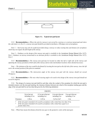 Chapter 3 Annex 14 — Aerodromes
3-9 8/11/18
Figure 3-1. Typical turn pad layout
3.3.2 Recommendation.— Where the end of a runway is not served by a taxiway or a taxiway turnaround and where
the code letter is A, B or C, a runway turn pad should be provided to facilitate a 180-degree turn of aeroplanes.
Note 1.— Such areas may also be useful if provided along a runway to reduce taxiing time and distance for aeroplanes
which may not require the full length of the runway.
Note 2.— Guidance on the design of the runway turn pads is available in the Aerodrome Design Manual (Doc 9157),
Part 1. Guidance on taxiway turnaround as an alternate facility is available in the Aerodrome Design Manual (Doc 9157),
Part 2.
3.3.3 Recommendation.— The runway turn pad may be located on either the left or right side of the runway and
adjoining the runway pavement at both ends of the runway and at some intermediate locations where deemed necessary.
Note.— The initiation of the turn would be facilitated by locating the turn pad on the left side of the runway, since the left
seat is the normal position of the pilot-in-command.
3.3.4 Recommendation.— The intersection angle of the runway turn pad with the runway should not exceed
30 degrees.
3.3.5 Recommendation.— The nose wheel steering angle to be used in the design of the runway turn pad should not
exceed 45 degrees.
3.3.6 The design of a runway turn pad shall be such that, when the cockpit of the aeroplane for which the turn pad is
intended remains over the turn pad marking, the clearance distance between any wheel of the aeroplane landing gear and the
edge of the turn pad shall be not less than that given by the following tabulation:
OMGWS
Up to but not
including 4.5 m
4.5 m up to but not
including 6 m
6 m up to but not
including 9 m
9 m up to but not
including 15 m
Clearance 1.50 m 2.25 m 3 ma
or 4 mb
4 m
a.
If the turn pad is intended to be used by aeroplanes with a wheel base less than 18 m.
b.
If the turn pad is intended to be used by aeroplanes with a wheel base equal to or
greater than 18 m.
Note.— Wheel base means the distance from the nose gear to the geometric centre of the main gear.
 