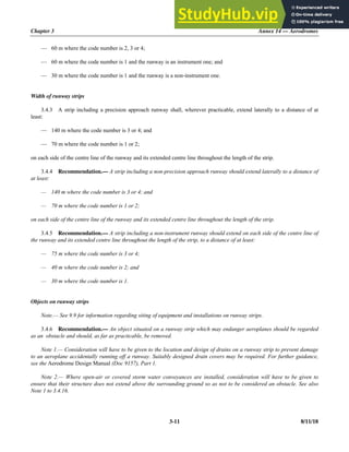 Chapter 3 Annex 14 — Aerodromes
3-11 8/11/18
— 60 m where the code number is 2, 3 or 4;
— 60 m where the code number is 1 and the runway is an instrument one; and
— 30 m where the code number is 1 and the runway is a non-instrument one.
Width of runway strips
3.4.3 A strip including a precision approach runway shall, wherever practicable, extend laterally to a distance of at
least:
— 140 m where the code number is 3 or 4; and
— 70 m where the code number is 1 or 2;
on each side of the centre line of the runway and its extended centre line throughout the length of the strip.
3.4.4 Recommendation.— A strip including a non-precision approach runway should extend laterally to a distance of
at least:
— 140 m where the code number is 3 or 4; and
— 70 m where the code number is 1 or 2;
on each side of the centre line of the runway and its extended centre line throughout the length of the strip.
3.4.5 Recommendation.— A strip including a non-instrument runway should extend on each side of the centre line of
the runway and its extended centre line throughout the length of the strip, to a distance of at least:
— 75 m where the code number is 3 or 4;
— 40 m where the code number is 2; and
— 30 m where the code number is 1.
Objects on runway strips
Note.— See 9.9 for information regarding siting of equipment and installations on runway strips.
3.4.6 Recommendation.— An object situated on a runway strip which may endanger aeroplanes should be regarded
as an obstacle and should, as far as practicable, be removed.
Note 1.— Consideration will have to be given to the location and design of drains on a runway strip to prevent damage
to an aeroplane accidentally running off a runway. Suitably designed drain covers may be required. For further guidance,
see the Aerodrome Design Manual (Doc 9157), Part 1.
Note 2.— Where open-air or covered storm water conveyances are installed, consideration will have to be given to
ensure that their structure does not extend above the surrounding ground so as not to be considered an obstacle. See also
Note 1 to 3.4.16.
 