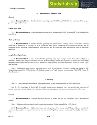 Annex 14 — Aerodromes Volume I
8/11/18 3-18
3.8 Radio altimeter operating area
General
3.8.1 Recommendation.— A radio altimeter operating area should be established in the pre-threshold area of a
precision approach runway.
Length of the area
3.8.2 Recommendation.— A radio altimeter operating area should extend before the threshold for a distance of at
least 300 m.
Width of the area
3.8.3 Recommendation.— A radio altimeter operating area should extend laterally, on each side of the extended
centre line of the runway, to a distance of 60 m, except that, when special circumstances so warrant, the distance may be
reduced to no less than 30 m if an aeronautical study indicates that such reduction would not affect the safety of operations
of aircraft.
Longitudinal slope changes
3.8.4 Recommendation.— On a radio altimeter operating area, slope changes should be avoided or kept to a
minimum. Where slope changes cannot be avoided, the slope changes should be as gradual as practicable and abrupt
changes or sudden reversals of slopes avoided. The rate of change between two consecutive slopes should not exceed 2 per
cent per 30 m.
Note.— Guidance on radio altimeter operating area is given in Attachment A, Section 4.3, and in the Manual of All-
Weather Operations, (Doc 9365), Section 5.2. Guidance on the use of radio altimeter is given in the PANS-OPS, Volume II,
Part II, Section 1.
3.9 Taxiways
Note 1.— Unless otherwise indicated the requirements in this section are applicable to all types of taxiways.
Note 2.— See Attachment A, Section 22, for specific taxiway design guidance which may assist in the prevention of
runway incursions when developing a new taxiway or improving existing ones with known runway incursion safety risks.
General
3.9.1 Recommendation.— Taxiways should be provided to permit the safe and expeditious surface movement of
aircraft.
Note.— Guidance on layout of taxiways is given in the Aerodrome Design Manual (Doc 9157), Part 2.
3.9.2 Recommendation.— Sufficient entrance and exit taxiways for a runway should be provided to expedite the
movement of aeroplanes to and from the runway and provision of rapid exit taxiways considered when traffic volumes are
high.
 