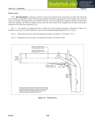 Annex 14 — Aerodromes Volume I
8/11/18 3-20
Taxiway curves
3.9.5 Recommendation.— Changes in direction of taxiways should be as few and small as possible. The radii of the
curves should be compatible with the manoeuvring capability and normal taxiing speeds of the aeroplanes for which the
taxiway is intended. The design of the curve should be such that, when the cockpit of the aeroplane remains over the taxiway
centre line markings, the clearance distance between the outer main wheels of the aeroplane and the edge of the taxiway
should not be less than those specified in 3.9.3.
Note 1.— An example of widening taxiways to achieve the wheel clearance specified is illustrated in Figure 3-2.
Guidance on the values of suitable dimensions is given in the Aerodrome Design Manual (Doc 9157), Part 2.
Note 2.— The location of taxiway centre line markings and lights is specified in 5.2.8.6 and 5.3.17.12.
Note 3.— Compound curves may reduce or eliminate the need for extra taxiway width.
Figure 3-2. Taxiway curve
Location of taxiway centre
line markings (see 5.2.8. )
6
Location of taxiway centre
line lights (see 5.3.17.12)
Taxiway
width
(see 3.9.4)
Minimum wheel
clearance (see 3.9.5)
Extra
taxiway
width TAXIWAY
The figure shows an example of taxiway widening to achieve
the specified wheel clearances on taxiway curves (see 3.9.5).
Guidance material on suitable dimensions is given in the
(Doc 9157), Part 2.
Aerodrome Design Manual
x
x/2 x/2
 