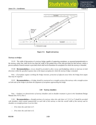 Annex 14 — Aerodromes Volume I
8/11/18 3-24
Figure 3-3. Rapid exit taxiway
Taxiways on bridges
3.9.19 The width of that portion of a taxiway bridge capable of supporting aeroplanes, as measured perpendicularly to
the taxiway centre line, shall not be less than the width of the graded area of the strip provided for that taxiway, unless a
proven method of lateral restraint is provided which shall not be hazardous for aeroplanes for which the taxiway is intended.
3.9.20 Recommendation.— Access should be provided to allow rescue and firefighting vehicles to intervene in both
directions within the specified response time to the largest aeroplane for which the taxiway bridge is intended.
Note.— If aeroplane engines overhang the bridge structure, protection of adjacent areas below the bridge from engine
blast may be required.
3.9.21 Recommendation.— A bridge should be constructed on a straight section of the taxiway with a straight section
on both ends of the bridge to facilitate the alignment of aeroplanes approaching the bridge.
3.10 Taxiway shoulders
Note.— Guidance on characteristics of taxiway shoulders and on shoulder treatment is given in the Aerodrome Design
Manual (Doc 9157), Part 2.
3.10.1 Recommendation.— Straight portions of a taxiway where the code letter is C, D, E or F should be provided
with shoulders which extend symmetrically on each side of the taxiway so that the overall width of the taxiway and its
shoulders on straight portions is not less than:
— 44 m where the code letter is F;
— 38 m where the code letter is E;
TAXIWAY
Radius of
turn-off
curve
Rapid exit taxiway
Straight distance
RUNWAY
Intersection angle
 
