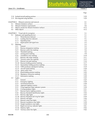 Annex 14 — Aerodromes Volume I
Page
8/11/18 (vi)
3.14 Isolated aircraft parking position.......................................................................................................... 3-29
3.15 De-icing/anti-icing facilities................................................................................................................. 3-29
CHAPTER 4. Obstacle restriction and removal ................................................................................................. 4-1
4.1 Obstacle limitation surfaces ................................................................................................................. 4-1
4.2 Obstacle limitation requirements.......................................................................................................... 4-6
4.3 Objects outside the obstacle limitation surfaces................................................................................... 4-12
4.4 Other objects ........................................................................................................................................ 4-12
CHAPTER 5. Visual aids for navigation............................................................................................................ 5-1
5.1 Indicators and signalling devices.......................................................................................................... 5-1
5.1.1 Wind direction indicator ......................................................................................................... 5-1
5.1.2 Landing direction indicator..................................................................................................... 5-1
5.1.3 Signalling lamp....................................................................................................................... 5-2
5.1.4 Signal panels and signal area.................................................................................................. 5-3
5.2 Markings .............................................................................................................................................. 5-3
5.2.1 General.................................................................................................................................... 5-3
5.2.2 Runway designation marking ................................................................................................. 5-4
5.2.3 Runway centre line marking................................................................................................... 5-6
5.2.4 Threshold marking.................................................................................................................. 5-6
5.2.5 Aiming point marking............................................................................................................. 5-9
5.2.6 Touchdown zone marking ...................................................................................................... 5-10
5.2.7 Runway side stripe marking.................................................................................................... 5-11
5.2.8 Taxiway centre line marking .................................................................................................. 5-13
5.2.9 Runway turn pad marking....................................................................................................... 5-16
5.2.10 Runway-holding position marking ......................................................................................... 5-17
5.2.11 Intermediate holding position marking................................................................................... 5-18
5.2.12 VOR aerodrome checkpoint marking ..................................................................................... 5-19
5.2.13 Aircraft stand marking............................................................................................................ 5-20
5.2.14 Apron safety lines................................................................................................................... 5-21
5.2.15 Road-holding position marking .............................................................................................. 5-22
5.2.16 Mandatory instruction marking............................................................................................... 5-22
5.2.17 Information marking............................................................................................................... 5-24
5.3 Lights ................................................................................................................................................... 5-25
5.3.1 General.................................................................................................................................... 5-25
5.3.2 Emergency lighting................................................................................................................. 5-29
5.3.3 Aeronautical beacons.............................................................................................................. 5-30
5.3.4 Approach lighting systems...................................................................................................... 5-31
5.3.5 Visual approach slope indicator systems ................................................................................ 5-39
5.3.6 Circling guidance lights.......................................................................................................... 5-51
5.3.7 Runway lead-in lighting systems............................................................................................ 5-51
5.3.8 Runway threshold identification lights ................................................................................... 5-52
5.3.9 Runway edge lights................................................................................................................. 5-53
5.3.10 Runway threshold and wing bar lights.................................................................................... 5-54
5.3.11 Runway end lights .................................................................................................................. 5-56
5.3.12 Runway centre line lights ....................................................................................................... 5-57
5.3.13 Runway touchdown zone lights.............................................................................................. 5-59
5.3.14 Simple touchdown zone lights................................................................................................ 5-59
5.3.15 Rapid exit taxiway indicator lights ......................................................................................... 5-61
5.3.16 Stopway lights ........................................................................................................................ 5-62
5.3.17 Taxiway centre line lights....................................................................................................... 5-62
 