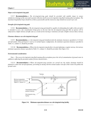 Chapter 3 Annex 14 — Aerodromes
3-31 8/11/18
Slopes on de-icing/anti-icing pads
3.15.7 Recommendation.— The de-icing/anti-icing pads should be provided with suitable slopes to ensure
satisfactory drainage of the area and to permit collection of all excess de-icing/anti-icing fluid running off an aeroplane. The
maximum longitudinal slope should be as little as practicable and the transverse slope should not exceed 1 per cent.
Strength of de-icing/anti-icing pads
3.15.8 Recommendation.— The de-icing/anti-icing pad should be capable of withstanding the traffic of the aircraft it
is intended to serve, due consideration being given to the fact that the de-icing/anti-icing pad (like an apron) will be
subjected to a higher density of traffic and, as a result of slow-moving or stationary aircraft, to higher stresses than a runway.
Clearance distances on a de-icing/anti-icing pad
3.15.9 Recommendation.— A de-icing/anti-icing pad should provide the minimum clearances specified in 3.13.6 for
aircraft stands. If the pad layout is such as to include bypass configuration, the minimum separation distances specified in
Table 3-1, column 13, should be provided.
3.15.10 Recommendation.— Where the de-icing/anti-icing facility is located adjoining a regular taxiway, the taxiway
minimum separation distance specified in Table 3-1, column 11, should be provided. (See Figure 3-4.)
Environmental considerations
Note.— The excess de-icing/anti-icing fluid running off an aeroplane poses the risk of contamination of ground water in
addition to affecting the pavement surface friction characteristics.
3.15.11 Recommendation.— Where de-icing/anti-icing activities are carried out, the surface drainage should be
planned to collect the run-off separately, preventing its mixing with the normal surface run-off so that it does not pollute the
ground water.
Figure 3-4. Minimum separation distance on a de-icing/anti-icing facility
_____________________
Minimum separation
distance (see 3.15.10 and
Table 3-1, column 11)
De-icing/anti-icing
facility
Intermediate holding
position marking
Taxiway
 