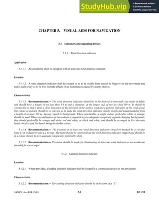 ANNEX 14 — VOLUME I 5-1 8/11/18
CHAPTER 5. VISUAL AIDS FOR NAVIGATION
5.1 Indicators and signalling devices
5.1.1 Wind direction indicator
Application
5.1.1.1 An aerodrome shall be equipped with at least one wind direction indicator.
Location
5.1.1.2 A wind direction indicator shall be located so as to be visible from aircraft in flight or on the movement area
and in such a way as to be free from the effects of air disturbances caused by nearby objects.
Characteristics
5.1.1.3 Recommendation.— The wind direction indicator should be in the form of a truncated cone made of fabric
and should have a length of not less than 3.6 m and a diameter, at the larger end, of not less than 0.9 m. It should be
constructed so that it gives a clear indication of the direction of the surface wind and a general indication of the wind speed.
The colour or colours should be so selected as to make the wind direction indicator clearly visible and understandable from
a height of at least 300 m, having regard to background. Where practicable, a single colour, preferably white or orange,
should be used. Where a combination of two colours is required to give adequate conspicuity against changing backgrounds,
they should preferably be orange and white, red and white, or black and white, and should be arranged in five alternate
bands, the first and last bands being the darker colour.
5.1.1.4 Recommendation.— The location of at least one wind direction indicator should be marked by a circular
band 15 m in diameter and 1.2 m wide. The band should be centred about the wind direction indicator support and should be
in a colour chosen to give adequate conspicuity, preferably white.
5.1.1.5 Recommendation.— Provision should be made for illuminating at least one wind indicator at an aerodrome
intended for use at night.
5.1.2 Landing direction indicator
Location
5.1.2.1 Where provided, a landing direction indicator shall be located in a conspicuous place on the aerodrome.
Characteristics
5.1.2.2 Recommendation.— The landing direction indicator should be in the form of a “T”.
 