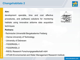 Changehabitats 2


                              Aim:
                              development    operable,   time     and   cost   effective
                              procedures, and (software) solutions for monitoring
                              habitats using innovative airborne data acquisition
                              techniques
                              Partners:
                              -Technische Universität Bergakademie Freiberg
                              - Vienna University of Technology
Environmental Intelligence




                              - University of Debrecen
                              - YGGDRASIL-1
                              - YGGDRASIL-2
                              - RIEGL Research Forschungsgesellschaft mbH
                              - VITUKI Environmental and Water Management Research Institute
                                                                                               www.atmoterm.com
 