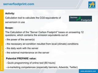 serverfootprint.com

                              Activity:
                              Calculation tool to calculate the CO2-equivalents of
                              serverroom in use

                              Scope:
                              The Calculation of the "Server Carbon Footprint" bases on answering 12
                              questions, which contains the emission equivalents out of:
                              - the power of the server(s)
                              - the necessary air-condition resulted from local (climate) conditions
Environmental Intelligence




                              - the daily work with the server
                              - the external maintenance on the server

                              Potential PREPARE value:
                              - Quick programming of online tool (80 hours)
                              - e-marketing competences (especially banners, Adwords, Twitter)
                                                                                                       www.atmoterm.com
 