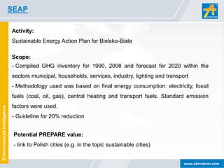 SEAP

                             Activity:
                             Sustainable Energy Action Plan for Bielsko-Biała

                             Scope:
                             - Compiled GHG inventory for 1990, 2008 and forecast for 2020 within the
                             sectors municipal, households, services, industry, lighting and transport
                             - Methodology used was based on final energy consumption: electricity, fossil
                             fuels (coal, oil, gas), central heating and transport fuels. Standard emission
                             factors were used.
Environmental Intelligence




                             - Guideline for 20% reduction


                              Potential PREPARE value:
                              - link to Polish cities (e.g. in the topic sustainable cities)


                                                                                                    www.atmoterm.com
 