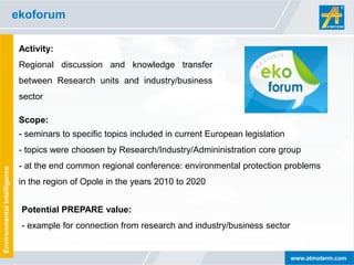 ekoforum

                              Activity:
                              Regional discussion and knowledge transfer
                              between Research units and industry/business
                              sector

                              Scope:
                              - seminars to specific topics included in current European legislation
                              - topics were choosen by Research/Industry/Admininistration core group
                              - at the end common regional conference: environmental protection problems
Environmental Intelligence




                              in the region of Opole in the years 2010 to 2020


                              Potential PREPARE value:
                              - example for connection from research and industry/business sector


                                                                                                       www.atmoterm.com
 