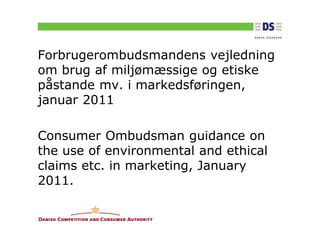 Forbrugerombudsmandens vejledning
om brug af miljømæssige og etiske
påstande mv. i markedsføringen,
januar 2011

Consumer Ombudsman guidance on
the use of environmental and ethical
claims etc. in marketing, January
2011.
 