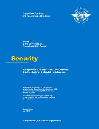 Security
Annex 17
to the Convention on
International Civil Aviation
This edition incorporates all amendments
adopted by the Council prior to 1 December 2006
and supersedes, on 1 July 2006, all previous
editions of Annex 17.
For information regarding the applicability
of the Standards and Recommended Practices,
see Foreword.
International Civil Aviation Organization
International Standards
and Recommended Practices
Eighth Edition
April 2006
Safeguarding International Civil Aviation
Against Acts of Unlawful Interference
 