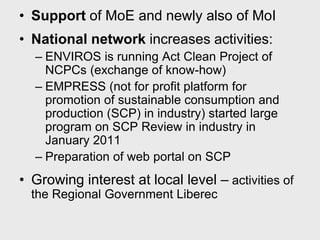 • Support of MoE and newly also of MoI
• National network increases activities:
  – ENVIROS is running Act Clean Project of
    NCPCs (exchange of know-how)
  – EMPRESS (not for profit platform for
    promotion of sustainable consumption and
    production (SCP) in industry) started large
    program on SCP Review in industry in
    January 2011
  – Preparation of web portal on SCP
• Growing interest at local level – activities of
  the Regional Government Liberec
 