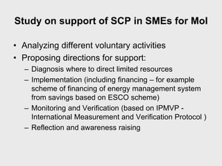 Study on support of SCP in SMEs for MoI

• Analyzing different voluntary activities
• Proposing directions for support:
   – Diagnosis where to direct limited resources
   – Implementation (including financing – for example
     scheme of financing of energy management system
     from savings based on ESCO scheme)
   – Monitoring and Verification (based on IPMVP -
     International Measurement and Verification Protocol )
   – Reflection and awareness raising
 