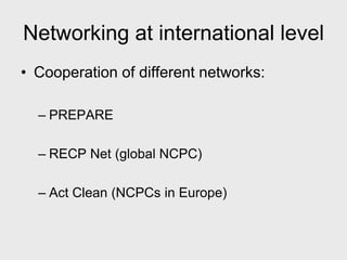 Networking at international level
• Cooperation of different networks:

  – PREPARE

  – RECP Net (global NCPC)

  – Act Clean (NCPCs in Europe)
 