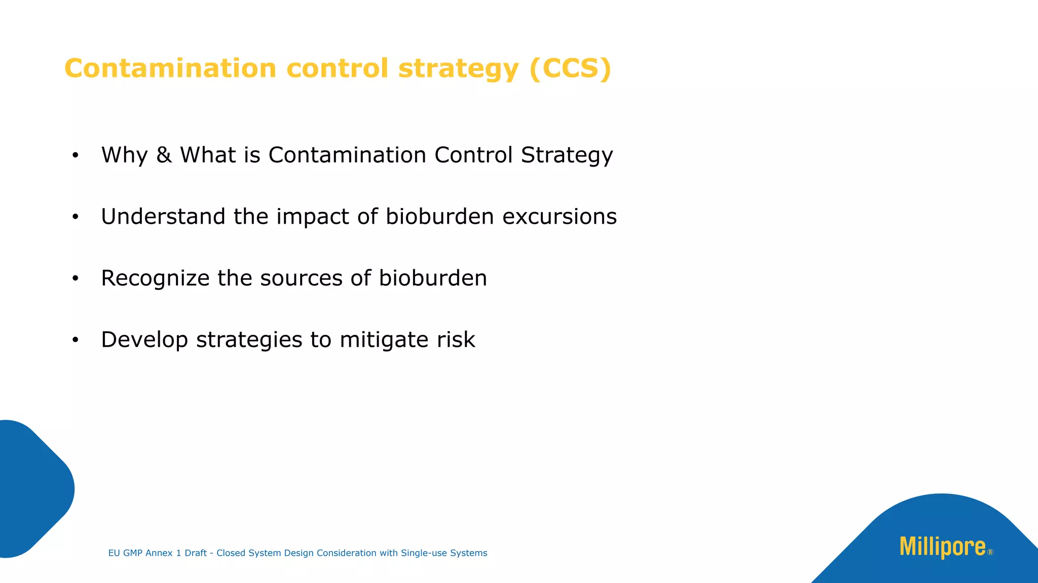 • Why & What is Contamination Control Strategy
• Understand the impact of bioburden excursions
• Recognize the sources of bioburden
• Develop strategies to mitigate risk
Contamination control strategy (CCS)
EU GMP Annex 1 Draft - Closed System Design Consideration with Single-use Systems
 