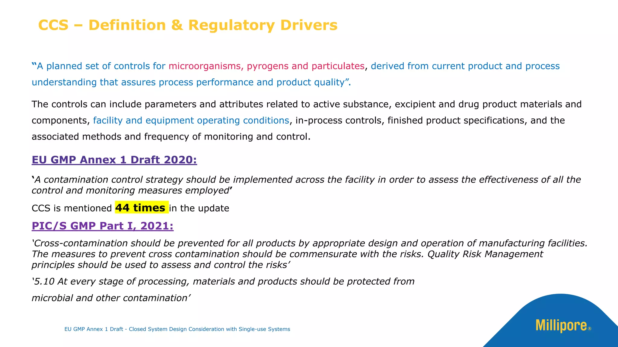 CCS – Definition & Regulatory Drivers
“A planned set of controls for microorganisms, pyrogens and particulates, derived from current product and process
understanding that assures process performance and product quality”.
The controls can include parameters and attributes related to active substance, excipient and drug product materials and
components, facility and equipment operating conditions, in-process controls, finished product specifications, and the
associated methods and frequency of monitoring and control.
EU GMP Annex 1 Draft 2020:
‘A contamination control strategy should be implemented across the facility in order to assess the effectiveness of all the
control and monitoring measures employed’
CCS is mentioned 44 times in the update
PIC/S GMP Part I, 2021:
‘Cross-contamination should be prevented for all products by appropriate design and operation of manufacturing facilities.
The measures to prevent cross contamination should be commensurate with the risks. Quality Risk Management
principles should be used to assess and control the risks’
‘5.10 At every stage of processing, materials and products should be protected from
microbial and other contamination’
EU GMP Annex 1 Draft - Closed System Design Consideration with Single-use Systems
 