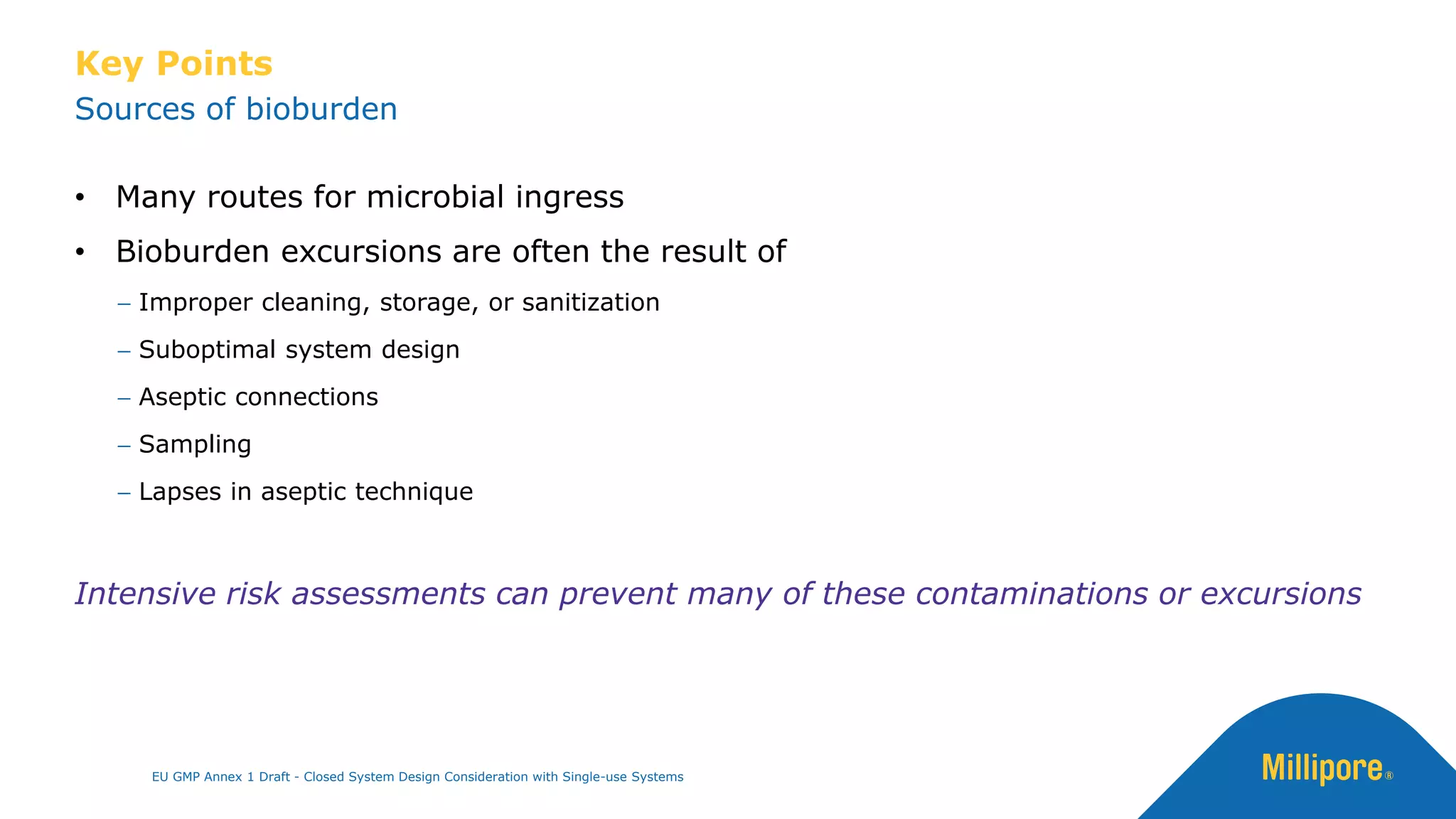 • Many routes for microbial ingress
• Bioburden excursions are often the result of
− Improper cleaning, storage, or sanitization
− Suboptimal system design
− Aseptic connections
− Sampling
− Lapses in aseptic technique
Intensive risk assessments can prevent many of these contaminations or excursions
Key Points
Sources of bioburden
EU GMP Annex 1 Draft - Closed System Design Consideration with Single-use Systems
 