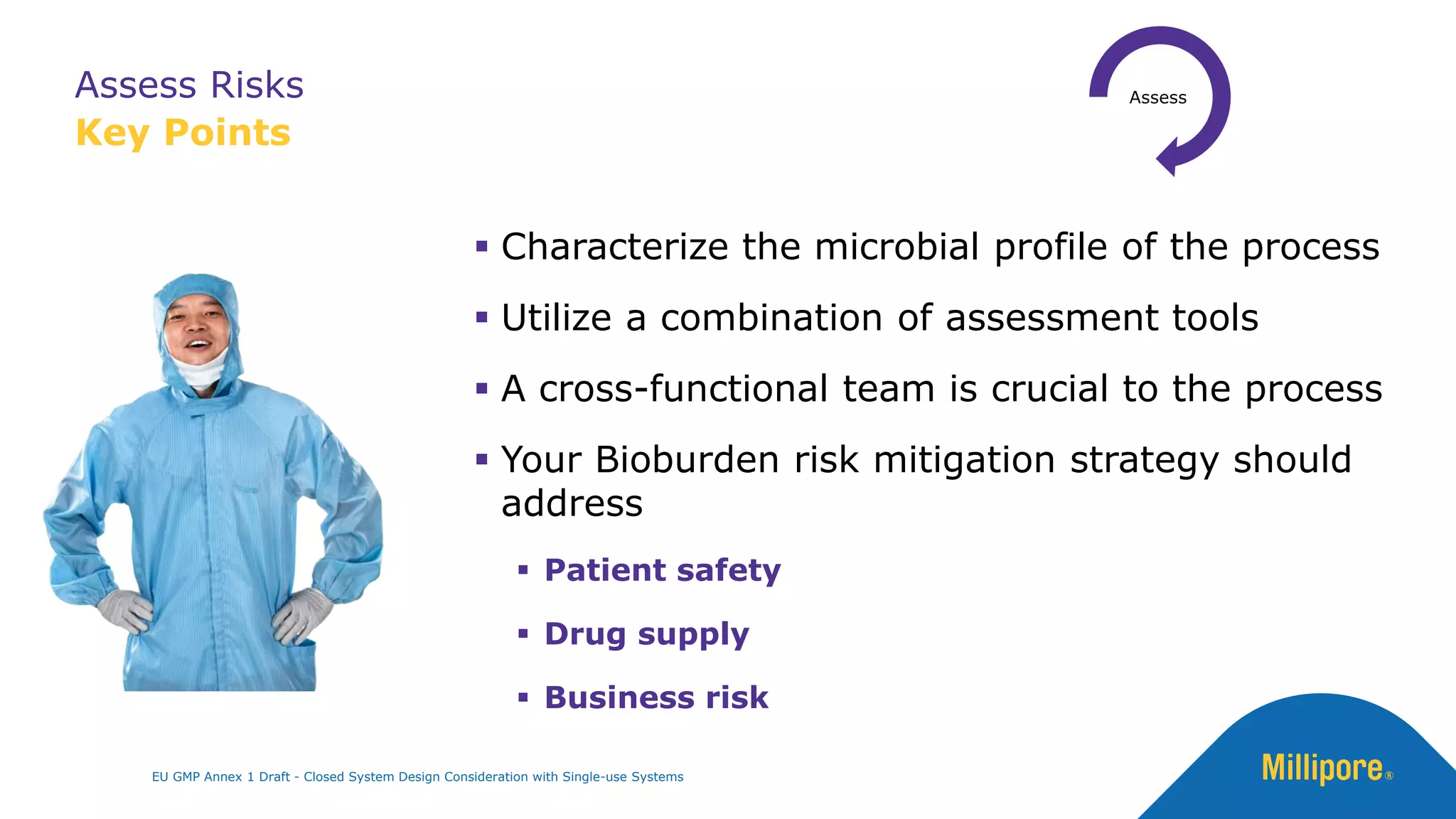 Assess Risks
Key Points
▪ Characterize the microbial profile of the process
▪ Utilize a combination of assessment tools
▪ A cross-functional team is crucial to the process
▪ Your Bioburden risk mitigation strategy should
address
▪ Patient safety
▪ Drug supply
▪ Business risk
0
EU GMP Annex 1 Draft - Closed System Design Consideration with Single-use Systems
 