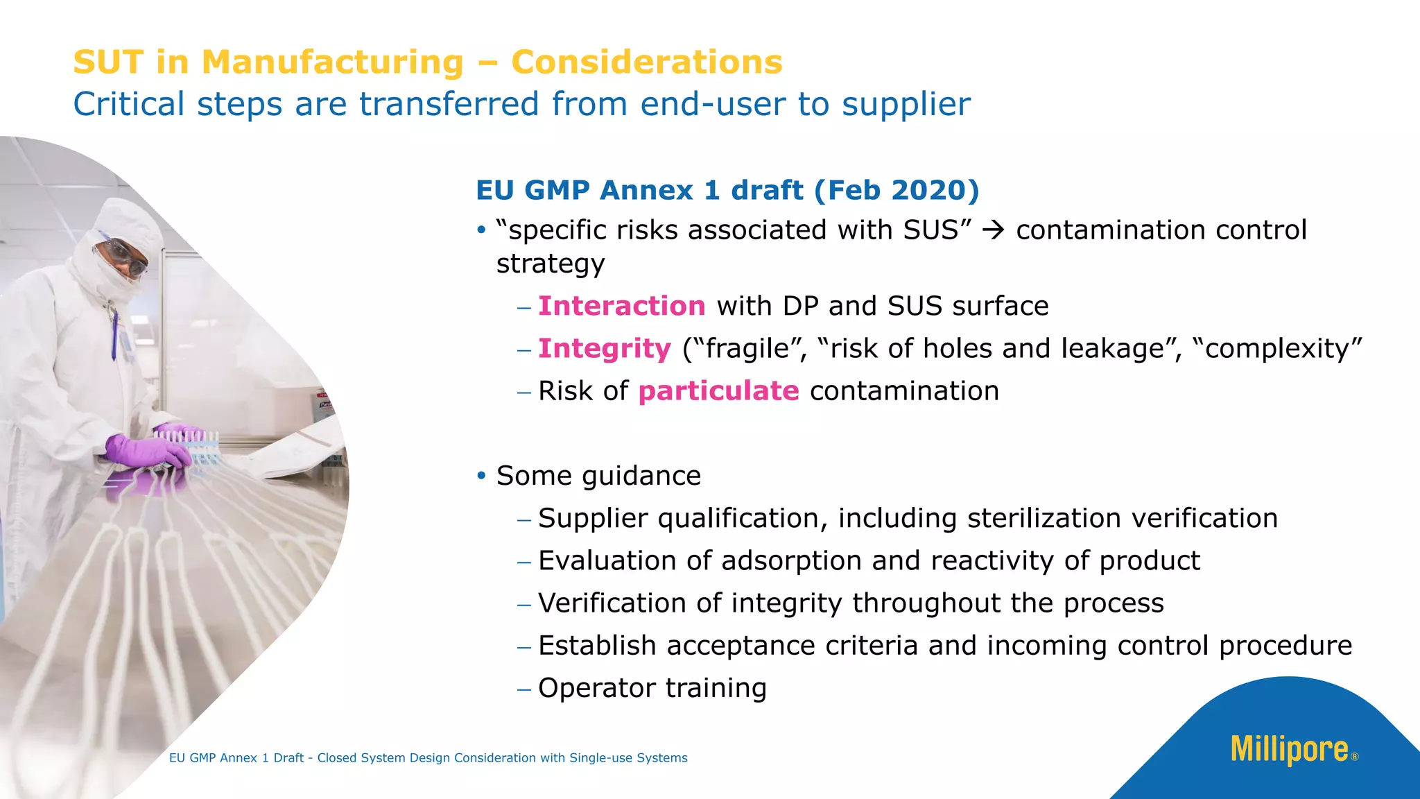 Critical steps are transferred from end-user to supplier
SUT in Manufacturing – Considerations
EU GMP Annex 1 draft (Feb 2020)
 “specific risks associated with SUS” → contamination control
strategy
− Interaction with DP and SUS surface
− Integrity (“fragile”, “risk of holes and leakage”, “complexity”
− Risk of particulate contamination
 Some guidance
− Supplier qualification, including sterilization verification
− Evaluation of adsorption and reactivity of product
− Verification of integrity throughout the process
− Establish acceptance criteria and incoming control procedure
− Operator training
EU GMP Annex 1 Draft - Closed System Design Consideration with Single-use Systems
 