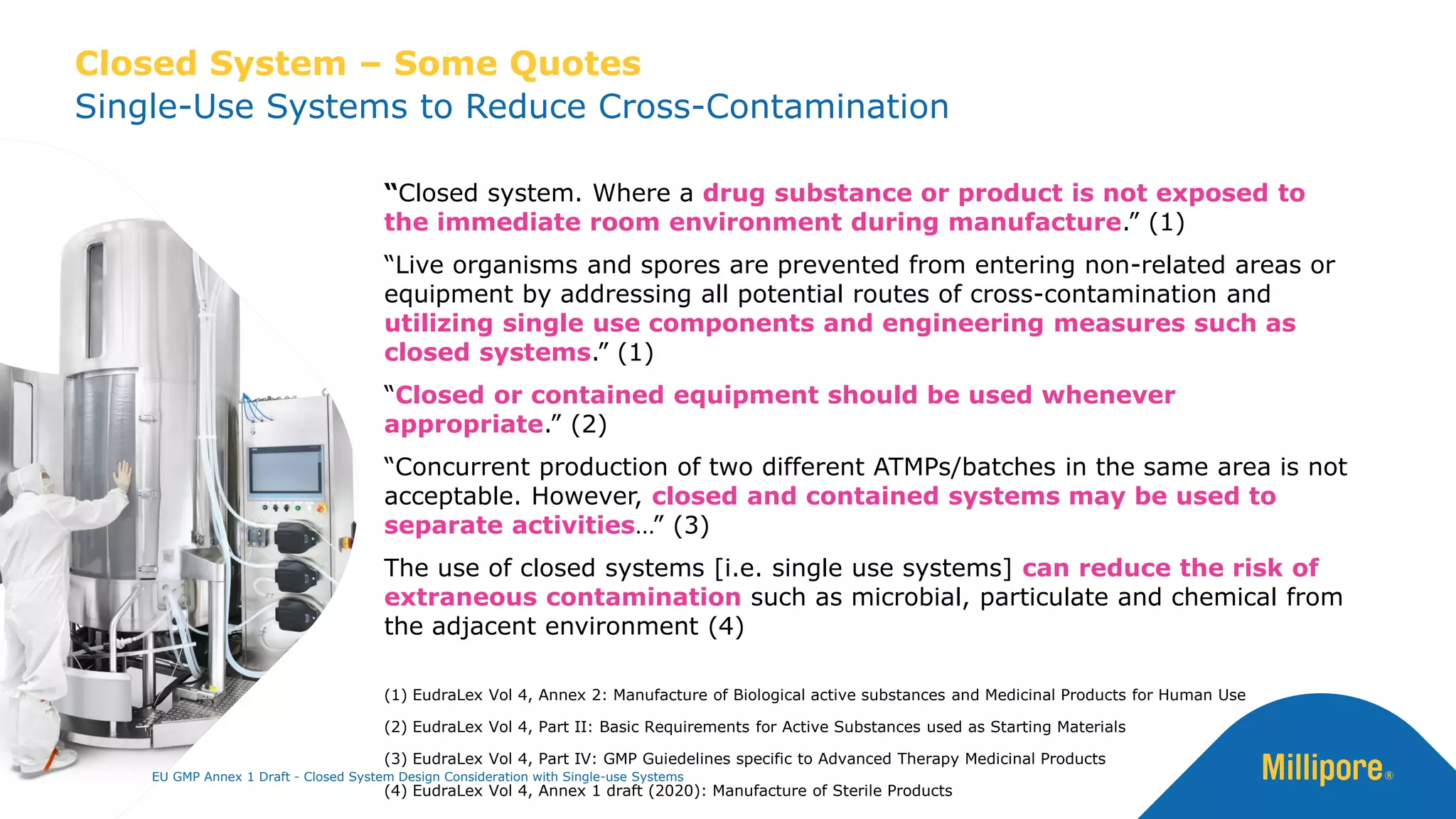 “Closed system. Where a drug substance or product is not exposed to
the immediate room environment during manufacture.” (1)
“Live organisms and spores are prevented from entering non-related areas or
equipment by addressing all potential routes of cross-contamination and
utilizing single use components and engineering measures such as
closed systems.” (1)
“Closed or contained equipment should be used whenever
appropriate.” (2)
“Concurrent production of two different ATMPs/batches in the same area is not
acceptable. However, closed and contained systems may be used to
separate activities…” (3)
The use of closed systems [i.e. single use systems] can reduce the risk of
extraneous contamination such as microbial, particulate and chemical from
the adjacent environment (4)
(1) EudraLex Vol 4, Annex 2: Manufacture of Biological active substances and Medicinal Products for Human Use
(2) EudraLex Vol 4, Part II: Basic Requirements for Active Substances used as Starting Materials
(3) EudraLex Vol 4, Part IV: GMP Guiedelines specific to Advanced Therapy Medicinal Products
(4) EudraLex Vol 4, Annex 1 draft (2020): Manufacture of Sterile Products
Single-Use Systems to Reduce Cross-Contamination
Closed System – Some Quotes
EU GMP Annex 1 Draft - Closed System Design Consideration with Single-use Systems
 