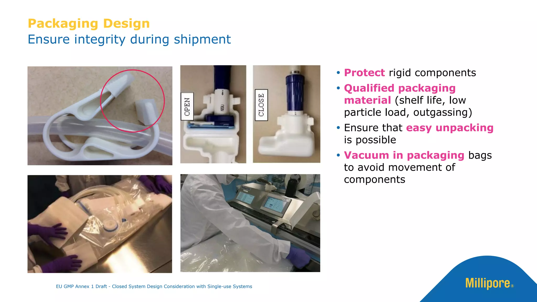 Ensure integrity during shipment
Packaging Design
 Protect rigid components
 Qualified packaging
material (shelf life, low
particle load, outgassing)
 Ensure that easy unpacking
is possible
 Vacuum in packaging bags
to avoid movement of
components
EU GMP Annex 1 Draft - Closed System Design Consideration with Single-use Systems
 