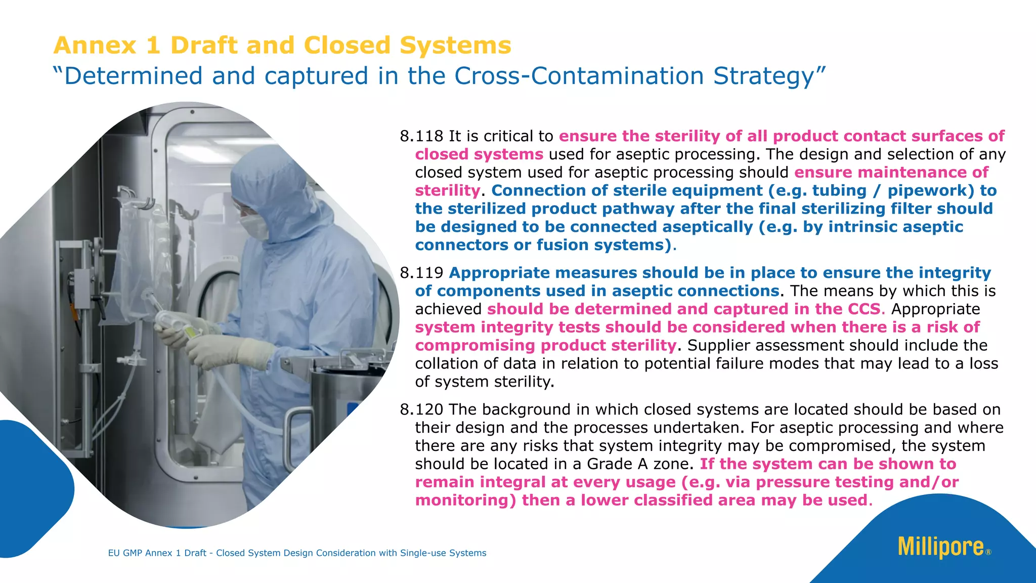 8.118 It is critical to ensure the sterility of all product contact surfaces of
closed systems used for aseptic processing. The design and selection of any
closed system used for aseptic processing should ensure maintenance of
sterility. Connection of sterile equipment (e.g. tubing / pipework) to
the sterilized product pathway after the final sterilizing filter should
be designed to be connected aseptically (e.g. by intrinsic aseptic
connectors or fusion systems).
8.119 Appropriate measures should be in place to ensure the integrity
of components used in aseptic connections. The means by which this is
achieved should be determined and captured in the CCS. Appropriate
system integrity tests should be considered when there is a risk of
compromising product sterility. Supplier assessment should include the
collation of data in relation to potential failure modes that may lead to a loss
of system sterility.
8.120 The background in which closed systems are located should be based on
their design and the processes undertaken. For aseptic processing and where
there are any risks that system integrity may be compromised, the system
should be located in a Grade A zone. If the system can be shown to
remain integral at every usage (e.g. via pressure testing and/or
monitoring) then a lower classified area may be used.
EU GMP Annex 1 Draft - Closed System Design Consideration with Single-use Systems
“Determined and captured in the Cross-Contamination Strategy”
Annex 1 Draft and Closed Systems
 